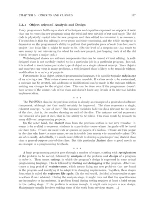 CHAPTER 5. OBJECTS AND CLASSES 187
5.3.4 Object-oriented Analysis and Design
Every programmer builds up a stock of techniques and expertise expressed as snippets of code
that can be reused in new programs using the tried-and-true method of cut-and-paste: The old
code is physically copied into the new program and then edited to customize it as necessary.
The problem is that the editing is error-prone and time-consuming, and the whole enterprise is
dependent on the programmer’s ability to pull out that particular piece of code from last year’s
project that looks like it might be made to ﬁt. (On the level of a corporation that wants to
save money by not reinventing the wheel for each new project, just keeping track of all the old
wheels becomes a major task.)
Well-designed classes are software components that can be reused without editing. A well-
designed class is not carefully crafted to do a particular job in a particular program. Instead,
it is crafted to model some particular type of object or a single coherent concept. Since objects
and concepts can recur in many problems, a well-designed class is likely to be reusable without
modiﬁcation in a variety of projects.
Furthermore, in an object-oriented programming language, it is possible to make subclasses
of an existing class. This makes classes even more reusable. If a class needs to be customized,
a subclass can be created, and additions or modiﬁcations can be made in the subclass without
making any changes to the original class. This can be done even if the programmer doesn’t
have access to the source code of the class and doesn’t know any details of its internal, hidden
implementation.
∗ ∗ ∗
The PairOfDice class in the previous section is already an example of a generalized software
component, although one that could certainly be improved. The class represents a single,
coherent concept, “a pair of dice.” The instance variables hold the data relevant to the state
of the dice, that is, the number showing on each of the dice. The instance method represents
the behavior of a pair of dice, that is, the ability to be rolled. This class would be reusable in
many diﬀerent programming projects.
On the other hand, the Student class from the previous section is not very reusable. It
seems to be crafted to represent students in a particular course where the grade will be based
on three tests. If there are more tests or quizzes or papers, it’s useless. If there are two people
in the class who have the same name, we are in trouble (one reason why numerical student ID’s
are often used). Admittedly, it’s much more diﬃcult to develop a general-purpose student class
than a general-purpose pair-of-dice class. But this particular Student class is good mostly as
an example in a programming textbook.
∗ ∗ ∗
A large programming project goes through a number of stages, starting with speciﬁcation
of the problem to be solved, followed by analysis of the problem and design of a program
to solve it. Then comes coding, in which the program’s design is expressed in some actual
programming language. This is followed by testing and debugging of the program. After that
comes a long period of maintenance, which means ﬁxing any new problems that are found
in the program and modifying it to adapt it to changing requirements. Together, these stages
form what is called the software life cycle. (In the real world, the ideal of consecutive stages
is seldom if ever achieved. During the analysis stage, it might turn out that the speciﬁcations
are incomplete or inconsistent. A problem found during testing requires at least a brief return
to the coding stage. If the problem is serious enough, it might even require a new design.
Maintenance usually involves redoing some of the work from previous stages. . . .)
 