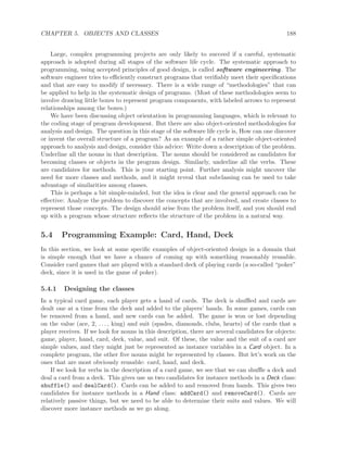 CHAPTER 5. OBJECTS AND CLASSES 188
Large, complex programming projects are only likely to succeed if a careful, systematic
approach is adopted during all stages of the software life cycle. The systematic approach to
programming, using accepted principles of good design, is called software engineering. The
software engineer tries to eﬃciently construct programs that veriﬁably meet their speciﬁcations
and that are easy to modify if necessary. There is a wide range of “methodologies” that can
be applied to help in the systematic design of programs. (Most of these methodologies seem to
involve drawing little boxes to represent program components, with labeled arrows to represent
relationships among the boxes.)
We have been discussing object orientation in programming languages, which is relevant to
the coding stage of program development. But there are also object-oriented methodologies for
analysis and design. The question in this stage of the software life cycle is, How can one discover
or invent the overall structure of a program? As an example of a rather simple object-oriented
approach to analysis and design, consider this advice: Write down a description of the problem.
Underline all the nouns in that description. The nouns should be considered as candidates for
becoming classes or objects in the program design. Similarly, underline all the verbs. These
are candidates for methods. This is your starting point. Further analysis might uncover the
need for more classes and methods, and it might reveal that subclassing can be used to take
advantage of similarities among classes.
This is perhaps a bit simple-minded, but the idea is clear and the general approach can be
eﬀective: Analyze the problem to discover the concepts that are involved, and create classes to
represent those concepts. The design should arise from the problem itself, and you should end
up with a program whose structure reﬂects the structure of the problem in a natural way.
5.4 Programming Example: Card, Hand, Deck
In this section, we look at some speciﬁc examples of object-oriented design in a domain that
is simple enough that we have a chance of coming up with something reasonably reusable.
Consider card games that are played with a standard deck of playing cards (a so-called “poker”
deck, since it is used in the game of poker).
5.4.1 Designing the classes
In a typical card game, each player gets a hand of cards. The deck is shuﬄed and cards are
dealt one at a time from the deck and added to the players’ hands. In some games, cards can
be removed from a hand, and new cards can be added. The game is won or lost depending
on the value (ace, 2, . . . , king) and suit (spades, diamonds, clubs, hearts) of the cards that a
player receives. If we look for nouns in this description, there are several candidates for objects:
game, player, hand, card, deck, value, and suit. Of these, the value and the suit of a card are
simple values, and they might just be represented as instance variables in a Card object. In a
complete program, the other ﬁve nouns might be represented by classes. But let’s work on the
ones that are most obviously reusable: card, hand, and deck.
If we look for verbs in the description of a card game, we see that we can shuﬄe a deck and
deal a card from a deck. This gives use us two candidates for instance methods in a Deck class:
shuffle() and dealCard(). Cards can be added to and removed from hands. This gives two
candidates for instance methods in a Hand class: addCard() and removeCard(). Cards are
relatively passive things, but we need to be able to determine their suits and values. We will
discover more instance methods as we go along.
 