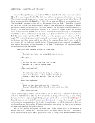 CHAPTER 5. OBJECTS AND CLASSES 189
First, we’ll design the deck class in detail. When a deck of cards is ﬁrst created, it contains
52 cards in some standard order. The Deck class will need a constructor to create a new deck.
The constructor needs no parameters because any new deck is the same as any other. There will
be an instance method called shuffle() that will rearrange the 52 cards into a random order.
The dealCard() instance method will get the next card from the deck. This will be a function
with a return type of Card, since the caller needs to know what card is being dealt. It has no
parameters—when you deal the next card from the deck, you don’t provide any information to
the deck; you just get the next card, whatever it is. What will happen if there are no more
cards in the deck when its dealCard() method is called? It should probably be considered an
error to try to deal a card from an empty deck, so the deck can throw an exception in that case.
But this raises another question: How will the rest of the program know whether the deck is
empty? Of course, the program could keep track of how many cards it has used. But the deck
itself should know how many cards it has left, so the program should just be able to ask the
deck object. We can make this possible by specifying another instance method, cardsLeft(),
that returns the number of cards remaining in the deck. This leads to a full speciﬁcation of all
the subroutines in the Deck class:
Constructor and instance methods in class Deck:
/**
* Constructor. Create an unshuffled deck of cards.
*/
public Deck()
/**
* Put all the used cards back into the deck,
* and shuffle it into a random order.
*/
public void shuffle()
/**
* As cards are dealt from the deck, the number of
* cards left decreases. This function returns the
* number of cards that are still left in the deck.
*/
public int cardsLeft()
/**
* Deals one card from the deck and returns it.
* @throws IllegalStateException if no more cards are left.
*/
public Card dealCard()
This is everything you need to know in order to use the Deck class. Of course, it doesn’t tell
us how to write the class. This has been an exercise in design, not in coding. In fact, writing
the class involves a programming technique, arrays, which will not be covered until Chapter 7.
Nevertheless, you can look at the source code, Deck.java, if you want. Even though you won’t
understand the implementation, the Javadoc comments give you all the information that you
need to understand the interface. With this information, you can use the class in your programs
without understanding the implementation.
We can do a similar analysis for the Hand class. When a hand object is ﬁrst created, it
has no cards in it. An addCard() instance method will add a card to the hand. This method
needs a parameter of type Card to specify which card is being added. For the removeCard()
 