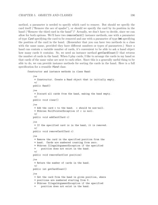 CHAPTER 5. OBJECTS AND CLASSES 190
method, a parameter is needed to specify which card to remove. But should we specify the
card itself (“Remove the ace of spades”), or should we specify the card by its position in the
hand (“Remove the third card in the hand”)? Actually, we don’t have to decide, since we can
allow for both options. We’ll have two removeCard() instance methods, one with a parameter
of type Card specifying the card to be removed and one with a parameter of type int specifying
the position of the card in the hand. (Remember that you can have two methods in a class
with the same name, provided they have diﬀerent numbers or types of parameters.) Since a
hand can contain a variable number of cards, it’s convenient to be able to ask a hand object
how many cards it contains. So, we need an instance method getCardCount() that returns
the number of cards in the hand. When I play cards, I like to arrange the cards in my hand so
that cards of the same value are next to each other. Since this is a generally useful thing to be
able to do, we can provide instance methods for sorting the cards in the hand. Here is a full
speciﬁcation for a reusable Hand class:
Constructor and instance methods in class Hand:
/**
* Constructor. Create a Hand object that is initially empty.
*/
public Hand()
/**
* Discard all cards from the hand, making the hand empty.
*/
public void clear()
/**
* Add the card c to the hand. c should be non-null.
* @throws NullPointerException if c is null.
*/
public void addCard(Card c)
/**
* If the specified card is in the hand, it is removed.
*/
public void removeCard(Card c)
/**
* Remove the card in the specified position from the
* hand. Cards are numbered counting from zero.
* @throws IllegalArgumentException if the specified
* position does not exist in the hand.
*/
public void removeCard(int position)
/**
* Return the number of cards in the hand.
*/
public int getCardCount()
/**
* Get the card from the hand in given position, where
* positions are numbered starting from 0.
* @throws IllegalArgumentException if the specified
* position does not exist in the hand.
 