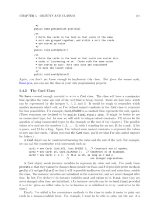 CHAPTER 5. OBJECTS AND CLASSES 191
*/
public Card getCard(int position)
/**
* Sorts the cards in the hand so that cards of the same
* suit are grouped together, and within a suit the cards
* are sorted by value.
*/
public void sortBySuit()
/**
* Sorts the cards in the hand so that cards are sorted into
* order of increasing value. Cards with the same value
* are sorted by suit. Note that aces are considered
* to have the lowest value.
*/
public void sortByValue()
Again, you don’t yet know enough to implement this class. But given the source code,
Hand.java, you can use the class in your own programming projects.
5.4.2 The Card Class
We have covered enough material to write a Card class. The class will have a constructor
that speciﬁes the value and suit of the card that is being created. There are four suits, which
can be represented by the integers 0, 1, 2, and 3. It would be tough to remember which
number represents which suit, so I’ve deﬁned named constants in the Card class to represent
the four possibilities. For example, Card.SPADES is a constant that represents the suit, spades.
(These constants are declared to be public final static ints. It might be better to use
an enumerated type, but for now we will stick to integer-valued constants. I’ll return to the
question of using enumerated types in this example at the end of the chapter.) The possible
values of a card are the numbers 1, 2, . . . , 13, with 1 standing for an ace, 11 for a jack, 12 for
a queen, and 13 for a king. Again, I’ve deﬁned some named constants to represent the values
of aces and face cards. (When you read the Card class, you’ll see that I’ve also added support
for Jokers.)
A Card object can be constructed knowing the value and the suit of the card. For example,
we can call the constructor with statements such as:
card1 = new Card( Card.ACE, Card.SPADES ); // Construct ace of spades.
card2 = new Card( 10, Card.DIAMONDS ); // Construct 10 of diamonds.
card3 = new Card( v, s ); // This is OK, as long as v and s
// are integer expressions.
A Card object needs instance variables to represent its value and suit. I’ve made these
private so that they cannot be changed from outside the class, and I’ve provided getter methods
getSuit() and getValue() so that it will be possible to discover the suit and value from outside
the class. The instance variables are initialized in the constructor, and are never changed after
that. In fact, I’ve declared the instance variables suit and value to be final, since they are
never changed after they are initialized. (An instance variable can be declared final provided
it is either given an initial value in its declaration or is initialized in every constructor in the
class.)
Finally, I’ve added a few convenience methods to the class to make it easier to print out
cards in a human-readable form. For example, I want to be able to print out the suit of a
 