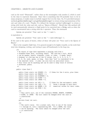 CHAPTER 5. OBJECTS AND CLASSES 192
card as the word “Diamonds”, rather than as the meaningless code number 2, which is used
in the class to represent diamonds. Since this is something that I’ll probably have to do in
many programs, it makes sense to include support for it in the class. So, I’ve provided instance
methods getSuitAsString() and getValueAsString() to return string representations of the
suit and value of a card. Finally, I’ve deﬁned the instance method toString() to return a
string with both the value and suit, such as “Queen of Hearts”. Recall that this method will
be used automatically whenever a Card needs to be converted into a String, such as when the
card is concatenated onto a string with the + operator. Thus, the statement
System.out.println( "Your card is the " + card );
is equivalent to
System.out.println( "Your card is the " + card.toString() );
If the card is the queen of hearts, either of these will print out “Your card is the Queen of
Hearts”.
Here is the complete Card class. It is general enough to be highly reusable, so the work that
went into designing, writing, and testing it pays oﬀ handsomely in the long run.
/**
* An object of type Card represents a playing card from a
* standard Poker deck, including Jokers. The card has a suit, which
* can be spades, hearts, diamonds, clubs, or joker. A spade, heart,
* diamond, or club has one of the 13 values: ace, 2, 3, 4, 5, 6, 7,
* 8, 9, 10, jack, queen, or king. Note that "ace" is considered to be
* the smallest value. A joker can also have an associated value;
* this value can be anything and can be used to keep track of several
* different jokers.
*/
public class Card {
public final static int SPADES = 0; // Codes for the 4 suits, plus Joker.
public final static int HEARTS = 1;
public final static int DIAMONDS = 2;
public final static int CLUBS = 3;
public final static int JOKER = 4;
public final static int ACE = 1; // Codes for the non-numeric cards.
public final static int JACK = 11; // Cards 2 through 10 have their
public final static int QUEEN = 12; // numerical values for their codes.
public final static int KING = 13;
/**
* This card’s suit, one of the constants SPADES, HEARTS, DIAMONDS,
* CLUBS, or JOKER. The suit cannot be changed after the card is
* constructed.
*/
private final int suit;
/**
* The card’s value. For a normal card, this is one of the values
* 1 through 13, with 1 representing ACE. For a JOKER, the value
* can be anything. The value cannot be changed after the card
* is constructed.
*/
 