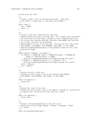 CHAPTER 5. OBJECTS AND CLASSES 193
private final int value;
/**
* Creates a Joker, with 1 as the associated value. (Note that
* "new Card()" is equivalent to "new Card(1,Card.JOKER)".)
*/
public Card() {
suit = JOKER;
value = 1;
}
/**
* Creates a card with a specified suit and value.
* @param theValue the value of the new card. For a regular card (non-joker),
* the value must be in the range 1 through 13, with 1 representing an Ace.
* You can use the constants Card.ACE, Card.JACK, Card.QUEEN, and Card.KING.
* For a Joker, the value can be anything.
* @param theSuit the suit of the new card. This must be one of the values
* Card.SPADES, Card.HEARTS, Card.DIAMONDS, Card.CLUBS, or Card.JOKER.
* @throws IllegalArgumentException if the parameter values are not in the
* permissible ranges
*/
public Card(int theValue, int theSuit) {
if (theSuit != SPADES && theSuit != HEARTS && theSuit != DIAMONDS &&
theSuit != CLUBS && theSuit != JOKER)
throw new IllegalArgumentException("Illegal playing card suit");
if (theSuit != JOKER && (theValue < 1 || theValue > 13))
throw new IllegalArgumentException("Illegal playing card value");
value = theValue;
suit = theSuit;
}
/**
* Returns the suit of this card.
* @returns the suit, which is one of the constants Card.SPADES,
* Card.HEARTS, Card.DIAMONDS, Card.CLUBS, or Card.JOKER
*/
public int getSuit() {
return suit;
}
/**
* Returns the value of this card.
* @return the value, which is one of the numbers 1 through 13, inclusive for
* a regular card, and which can be any value for a Joker.
*/
public int getValue() {
return value;
}
/**
* Returns a String representation of the card’s suit.
* @return one of the strings "Spades", "Hearts", "Diamonds", "Clubs"
* or "Joker".
*/
public String getSuitAsString() {
 