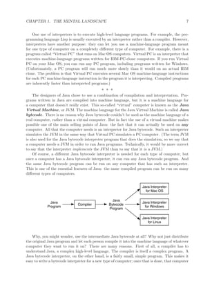 CHAPTER 1. THE MENTAL LANDSCAPE 7
One use of interpreters is to execute high-level language programs. For example, the pro-
gramming language Lisp is usually executed by an interpreter rather than a compiler. However,
interpreters have another purpose: they can let you use a machine-language program meant
for one type of computer on a completely diﬀerent type of computer. For example, there is a
program called “Virtual PC” that runs on Mac OS computers. Virtual PC is an interpreter that
executes machine-language programs written for IBM-PC-clone computers. If you run Virtual
PC on your Mac OS, you can run any PC program, including programs written for Windows.
(Unfortunately, a PC program will run much more slowly than it would on an actual IBM
clone. The problem is that Virtual PC executes several Mac OS machine-language instructions
for each PC machine-language instruction in the program it is interpreting. Compiled programs
are inherently faster than interpreted programs.)
∗ ∗ ∗
The designers of Java chose to use a combination of compilation and interpretation. Pro-
grams written in Java are compiled into machine language, but it is a machine language for
a computer that doesn’t really exist. This so-called “virtual” computer is known as the Java
Virtual Machine, or JVM. The machine language for the Java Virtual Machine is called Java
bytecode. There is no reason why Java bytecode couldn’t be used as the machine language of a
real computer, rather than a virtual computer. But in fact the use of a virtual machine makes
possible one of the main selling points of Java: the fact that it can actually be used on any
computer. All that the computer needs is an interpreter for Java bytecode. Such an interpreter
simulates the JVM in the same way that Virtual PC simulates a PC computer. (The term JVM
is also used for the Java bytecode interpreter program that does the simulation, so we say that
a computer needs a JVM in order to run Java programs. Technically, it would be more correct
to say that the interpreter implements the JVM than to say that it is a JVM.)
Of course, a diﬀerent Java bytecode interpreter is needed for each type of computer, but
once a computer has a Java bytecode interpreter, it can run any Java bytecode program. And
the same Java bytecode program can be run on any computer that has such an interpreter.
This is one of the essential features of Java: the same compiled program can be run on many
diﬀerent types of computers.
Java
Program
Compiler
Java
Bytecode
Program
Java Interpreter
for Mac OS
Java Interpreter
for Windows
Java Interpreter
for Linux
Why, you might wonder, use the intermediate Java bytecode at all? Why not just distribute
the original Java program and let each person compile it into the machine language of whatever
computer they want to run it on? There are many reasons. First of all, a compiler has to
understand Java, a complex high-level language. The compiler is itself a complex program. A
Java bytecode interpreter, on the other hand, is a fairly small, simple program. This makes it
easy to write a bytecode interpreter for a new type of computer; once that is done, that computer
 