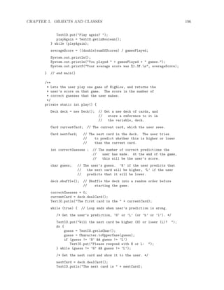 CHAPTER 5. OBJECTS AND CLASSES 196
TextIO.put("Play again? ");
playAgain = TextIO.getlnBoolean();
} while (playAgain);
averageScore = ((double)sumOfScores) / gamesPlayed;
System.out.println();
System.out.println("You played " + gamesPlayed + " games.");
System.out.printf("Your average score was %1.3f.n", averageScore);
} // end main()
/**
* Lets the user play one game of HighLow, and returns the
* user’s score on that game. The score is the number of
* correct guesses that the user makes.
*/
private static int play() {
Deck deck = new Deck(); // Get a new deck of cards, and
// store a reference to it in
// the variable, deck.
Card currentCard; // The current card, which the user sees.
Card nextCard; // The next card in the deck. The user tries
// to predict whether this is higher or lower
// than the current card.
int correctGuesses ; // The number of correct predictions the
// user has made. At the end of the game,
// this will be the user’s score.
char guess; // The user’s guess. ’H’ if the user predicts that
// the next card will be higher, ’L’ if the user
// predicts that it will be lower.
deck.shuffle(); // Shuffle the deck into a random order before
// starting the game.
correctGuesses = 0;
currentCard = deck.dealCard();
TextIO.putln("The first card is the " + currentCard);
while (true) { // Loop ends when user’s prediction is wrong.
/* Get the user’s prediction, ’H’ or ’L’ (or ’h’ or ’l’). */
TextIO.put("Will the next card be higher (H) or lower (L)? ");
do {
guess = TextIO.getlnChar();
guess = Character.toUpperCase(guess);
if (guess != ’H’ && guess != ’L’)
TextIO.put("Please respond with H or L: ");
} while (guess != ’H’ && guess != ’L’);
/* Get the next card and show it to the user. */
nextCard = deck.dealCard();
TextIO.putln("The next card is " + nextCard);
 