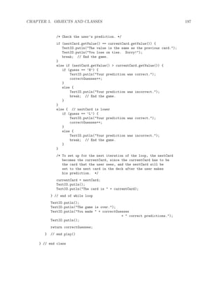 CHAPTER 5. OBJECTS AND CLASSES 197
/* Check the user’s prediction. */
if (nextCard.getValue() == currentCard.getValue()) {
TextIO.putln("The value is the same as the previous card.");
TextIO.putln("You lose on ties. Sorry!");
break; // End the game.
}
else if (nextCard.getValue() > currentCard.getValue()) {
if (guess == ’H’) {
TextIO.putln("Your prediction was correct.");
correctGuesses++;
}
else {
TextIO.putln("Your prediction was incorrect.");
break; // End the game.
}
}
else { // nextCard is lower
if (guess == ’L’) {
TextIO.putln("Your prediction was correct.");
correctGuesses++;
}
else {
TextIO.putln("Your prediction was incorrect.");
break; // End the game.
}
}
/* To set up for the next iteration of the loop, the nextCard
becomes the currentCard, since the currentCard has to be
the card that the user sees, and the nextCard will be
set to the next card in the deck after the user makes
his prediction. */
currentCard = nextCard;
TextIO.putln();
TextIO.putln("The card is " + currentCard);
} // end of while loop
TextIO.putln();
TextIO.putln("The game is over.");
TextIO.putln("You made " + correctGuesses
+ " correct predictions.");
TextIO.putln();
return correctGuesses;
} // end play()
} // end class
 