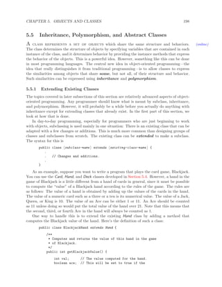 CHAPTER 5. OBJECTS AND CLASSES 198
5.5 Inheritance, Polymorphism, and Abstract Classes
A class represents a set of objects which share the same structure and behaviors. (online)
The class determines the structure of objects by specifying variables that are contained in each
instance of the class, and it determines behavior by providing the instance methods that express
the behavior of the objects. This is a powerful idea. However, something like this can be done
in most programming languages. The central new idea in object-oriented programming—the
idea that really distinguishes it from traditional programming—is to allow classes to express
the similarities among objects that share some, but not all, of their structure and behavior.
Such similarities can be expressed using inheritance and polymorphism.
5.5.1 Extending Existing Classes
The topics covered in later subsections of this section are relatively advanced aspects of object-
oriented programming. Any programmer should know what is meant by subclass, inheritance,
and polymorphism. However, it will probably be a while before you actually do anything with
inheritance except for extending classes that already exist. In the ﬁrst part of this section, we
look at how that is done.
In day-to-day programming, especially for programmers who are just beginning to work
with objects, subclassing is used mainly in one situation: There is an existing class that can be
adapted with a few changes or additions. This is much more common than designing groups of
classes and subclasses from scratch. The existing class can be extended to make a subclass.
The syntax for this is
public class subclass-name extends existing-class-name {
.
. // Changes and additions.
.
}
As an example, suppose you want to write a program that plays the card game, Blackjack.
You can use the Card, Hand, and Deck classes developed in Section 5.4. However, a hand in the
game of Blackjack is a little diﬀerent from a hand of cards in general, since it must be possible
to compute the “value” of a Blackjack hand according to the rules of the game. The rules are
as follows: The value of a hand is obtained by adding up the values of the cards in the hand.
The value of a numeric card such as a three or a ten is its numerical value. The value of a Jack,
Queen, or King is 10. The value of an Ace can be either 1 or 11. An Ace should be counted
as 11 unless doing so would put the total value of the hand over 21. Note that this means that
the second, third, or fourth Ace in the hand will always be counted as 1.
One way to handle this is to extend the existing Hand class by adding a method that
computes the Blackjack value of the hand. Here’s the deﬁnition of such a class:
public class BlackjackHand extends Hand {
/**
* Computes and returns the value of this hand in the game
* of Blackjack.
*/
public int getBlackjackValue() {
int val; // The value computed for the hand.
boolean ace; // This will be set to true if the
 