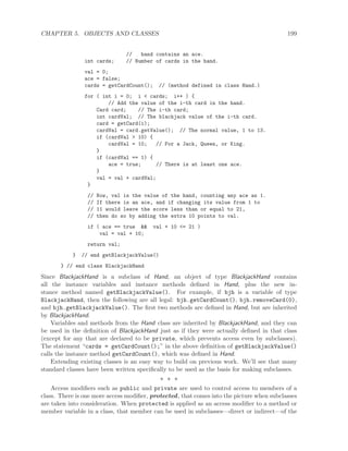 CHAPTER 5. OBJECTS AND CLASSES 199
// hand contains an ace.
int cards; // Number of cards in the hand.
val = 0;
ace = false;
cards = getCardCount(); // (method defined in class Hand.)
for ( int i = 0; i < cards; i++ ) {
// Add the value of the i-th card in the hand.
Card card; // The i-th card;
int cardVal; // The blackjack value of the i-th card.
card = getCard(i);
cardVal = card.getValue(); // The normal value, 1 to 13.
if (cardVal > 10) {
cardVal = 10; // For a Jack, Queen, or King.
}
if (cardVal == 1) {
ace = true; // There is at least one ace.
}
val = val + cardVal;
}
// Now, val is the value of the hand, counting any ace as 1.
// If there is an ace, and if changing its value from 1 to
// 11 would leave the score less than or equal to 21,
// then do so by adding the extra 10 points to val.
if ( ace == true && val + 10 <= 21 )
val = val + 10;
return val;
} // end getBlackjackValue()
} // end class BlackjackHand
Since BlackjackHand is a subclass of Hand, an object of type BlackjackHand contains
all the instance variables and instance methods deﬁned in Hand, plus the new in-
stance method named getBlackjackValue(). For example, if bjh is a variable of type
BlackjackHand, then the following are all legal: bjh.getCardCount(), bjh.removeCard(0),
and bjh.getBlackjackValue(). The ﬁrst two methods are deﬁned in Hand, but are inherited
by BlackjackHand.
Variables and methods from the Hand class are inherited by BlackjackHand, and they can
be used in the deﬁnition of BlackjackHand just as if they were actually deﬁned in that class
(except for any that are declared to be private, which prevents access even by subclasses).
The statement “cards = getCardCount();” in the above deﬁnition of getBlackjackValue()
calls the instance method getCardCount(), which was deﬁned in Hand.
Extending existing classes is an easy way to build on previous work. We’ll see that many
standard classes have been written speciﬁcally to be used as the basis for making subclasses.
∗ ∗ ∗
Access modiﬁers such as public and private are used to control access to members of a
class. There is one more access modiﬁer, protected, that comes into the picture when subclasses
are taken into consideration. When protected is applied as an access modiﬁer to a method or
member variable in a class, that member can be used in subclasses—direct or indirect—of the
 
