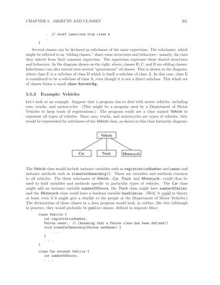 CHAPTER 5. OBJECTS AND CLASSES 201
. // stuff inherited from class A
.
}
Several classes can be declared as subclasses of the same superclass. The subclasses, which
might be referred to as “sibling classes,” share some structures and behaviors—namely, the ones
they inherit from their common superclass. The superclass expresses these shared structures
and behaviors. In the diagram shown on the right, above, classes B, C, and D are sibling classes.
Inheritance can also extend over several “generations” of classes. This is shown in the diagram,
where class E is a subclass of class D which is itself a subclass of class A. In this case, class E
is considered to be a subclass of class A, even though it is not a direct subclass. This whole set
of classes forms a small class hierarchy.
5.5.3 Example: Vehicles
Let’s look at an example. Suppose that a program has to deal with motor vehicles, including
cars, trucks, and motorcycles. (This might be a program used by a Department of Motor
Vehicles to keep track of registrations.) The program could use a class named Vehicle to
represent all types of vehicles. Since cars, trucks, and motorcycles are types of vehicles, they
would be represented by subclasses of the Vehicle class, as shown in this class hierarchy diagram:
Vehicle
Truck MotorcycleCar
The Vehicle class would include instance variables such as registrationNumber and owner and
instance methods such as transferOwnership(). These are variables and methods common
to all vehicles. The three subclasses of Vehicle—Car, Truck, and Motorcycle—could then be
used to hold variables and methods speciﬁc to particular types of vehicles. The Car class
might add an instance variable numberOfDoors, the Truck class might have numberOfAxles,
and the Motorcycle class could have a boolean variable hasSidecar. (Well, it could in theory
at least, even if it might give a chuckle to the people at the Department of Motor Vehicles.)
The declarations of these classes in a Java program would look, in outline, like this (although
in practice, they would probably be public classes, deﬁned in separate ﬁles):
class Vehicle {
int registrationNumber;
Person owner; // (Assuming that a Person class has been defined!)
void transferOwnership(Person newOwner) {
. . .
}
. . .
}
class Car extends Vehicle {
int numberOfDoors;
. . .
 
