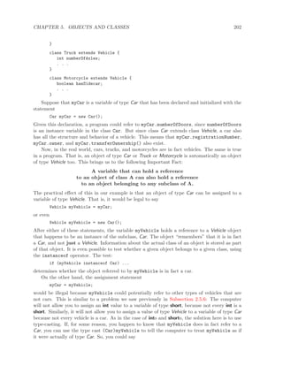 CHAPTER 5. OBJECTS AND CLASSES 202
}
class Truck extends Vehicle {
int numberOfAxles;
. . .
}
class Motorcycle extends Vehicle {
boolean hasSidecar;
. . .
}
Suppose that myCar is a variable of type Car that has been declared and initialized with the
statement
Car myCar = new Car();
Given this declaration, a program could refer to myCar.numberOfDoors, since numberOfDoors
is an instance variable in the class Car. But since class Car extends class Vehicle, a car also
has all the structure and behavior of a vehicle. This means that myCar.registrationNumber,
myCar.owner, and myCar.transferOwnership() also exist.
Now, in the real world, cars, trucks, and motorcycles are in fact vehicles. The same is true
in a program. That is, an object of type Car or Truck or Motorcycle is automatically an object
of type Vehicle too. This brings us to the following Important Fact:
A variable that can hold a reference
to an object of class A can also hold a reference
to an object belonging to any subclass of A.
The practical eﬀect of this in our example is that an object of type Car can be assigned to a
variable of type Vehicle. That is, it would be legal to say
Vehicle myVehicle = myCar;
or even
Vehicle myVehicle = new Car();
After either of these statements, the variable myVehicle holds a reference to a Vehicle object
that happens to be an instance of the subclass, Car. The object “remembers” that it is in fact
a Car, and not just a Vehicle. Information about the actual class of an object is stored as part
of that object. It is even possible to test whether a given object belongs to a given class, using
the instanceof operator. The test:
if (myVehicle instanceof Car) ...
determines whether the object referred to by myVehicle is in fact a car.
On the other hand, the assignment statement
myCar = myVehicle;
would be illegal because myVehicle could potentially refer to other types of vehicles that are
not cars. This is similar to a problem we saw previously in Subsection 2.5.6: The computer
will not allow you to assign an int value to a variable of type short, because not every int is a
short. Similarly, it will not allow you to assign a value of type Vehicle to a variable of type Car
because not every vehicle is a car. As in the case of ints and shorts, the solution here is to use
type-casting. If, for some reason, you happen to know that myVehicle does in fact refer to a
Car, you can use the type cast (Car)myVehicle to tell the computer to treat myVehicle as if
it were actually of type Car. So, you could say
 