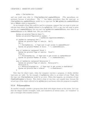 CHAPTER 5. OBJECTS AND CLASSES 203
myCar = (Car)myVehicle;
and you could even refer to ((Car)myVehicle).numberOfDoors. (The parentheses are
necessary because of precedence. The “.” has higher precedence than the type-cast, so
(Car)myVehicle.numberOfDoors would try to type-cast the int myVehicle.numberOfDoors
into a Vehicle, which is impossible.)
As an example of how this could be used in a program, suppose that you want to print out
relevant data about the Vehicle referred to by myVehicle. If it’s a car, you will want to print
out the car’s numberOfDoors, but you can’t say myVehicle.numberOfDoors, since there is no
numberOfDoors in the Vehicle class. But you could say:
System.out.println("Vehicle Data:");
System.out.println("Registration number: "
+ myVehicle.registrationNumber);
if (myVehicle instanceof Car) {
System.out.println("Type of vehicle: Car");
Car c;
c = (Car)myVehicle; // Type-cast to get access to numberOfDoors!
System.out.println("Number of doors: " + c.numberOfDoors);
}
else if (myVehicle instanceof Truck) {
System.out.println("Type of vehicle: Truck");
Truck t;
t = (Truck)myVehicle; // Type-cast to get access to numberOfAxles!
System.out.println("Number of axles: " + t.numberOfAxles);
}
else if (myVehicle instanceof Motorcycle) {
System.out.println("Type of vehicle: Motorcycle");
Motorcycle m;
m = (Motorcycle)myVehicle; // Type-cast to get access to hasSidecar!
System.out.println("Has a sidecar: " + m.hasSidecar);
}
Note that for object types, when the computer executes a program, it checks whether
type-casts are valid. So, for example, if myVehicle refers to an object of type Truck, then
the type cast (Car)myVehicle would be an error. When this happens, an exception of type
ClassCastException is thrown. This check is done at run time, not compile time, because the
actual type of the object referred to by myVehicle is not known when the program is compiled.
5.5.4 Polymorphism
As another example, consider a program that deals with shapes drawn on the screen. Let’s say
that the shapes include rectangles, ovals, and roundrects of various colors. (A “roundrect” is
just a rectangle with rounded corners.)
 