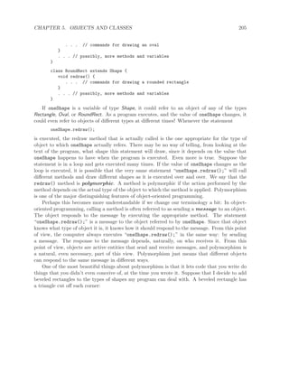 CHAPTER 5. OBJECTS AND CLASSES 205
. . . // commands for drawing an oval
}
. . . // possibly, more methods and variables
}
class RoundRect extends Shape {
void redraw() {
. . . // commands for drawing a rounded rectangle
}
. . . // possibly, more methods and variables
}
If oneShape is a variable of type Shape, it could refer to an object of any of the types
Rectangle, Oval, or RoundRect. As a program executes, and the value of oneShape changes, it
could even refer to objects of diﬀerent types at diﬀerent times! Whenever the statement
oneShape.redraw();
is executed, the redraw method that is actually called is the one appropriate for the type of
object to which oneShape actually refers. There may be no way of telling, from looking at the
text of the program, what shape this statement will draw, since it depends on the value that
oneShape happens to have when the program is executed. Even more is true. Suppose the
statement is in a loop and gets executed many times. If the value of oneShape changes as the
loop is executed, it is possible that the very same statement “oneShape.redraw();” will call
diﬀerent methods and draw diﬀerent shapes as it is executed over and over. We say that the
redraw() method is polymorphic. A method is polymorphic if the action performed by the
method depends on the actual type of the object to which the method is applied. Polymorphism
is one of the major distinguishing features of object-oriented programming.
Perhaps this becomes more understandable if we change our terminology a bit: In object-
oriented programming, calling a method is often referred to as sending a message to an object.
The object responds to the message by executing the appropriate method. The statement
“oneShape.redraw();” is a message to the object referred to by oneShape. Since that object
knows what type of object it is, it knows how it should respond to the message. From this point
of view, the computer always executes “oneShape.redraw();” in the same way: by sending
a message. The response to the message depends, naturally, on who receives it. From this
point of view, objects are active entities that send and receive messages, and polymorphism is
a natural, even necessary, part of this view. Polymorphism just means that diﬀerent objects
can respond to the same message in diﬀerent ways.
One of the most beautiful things about polymorphism is that it lets code that you write do
things that you didn’t even conceive of, at the time you wrote it. Suppose that I decide to add
beveled rectangles to the types of shapes my program can deal with. A beveled rectangle has
a triangle cut oﬀ each corner:
 