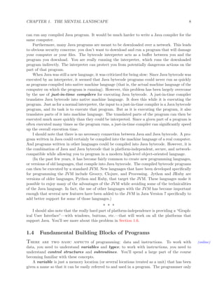 CHAPTER 1. THE MENTAL LANDSCAPE 8
can run any compiled Java program. It would be much harder to write a Java compiler for the
same computer.
Furthermore, many Java programs are meant to be downloaded over a network. This leads
to obvious security concerns: you don’t want to download and run a program that will damage
your computer or your ﬁles. The bytecode interpreter acts as a buﬀer between you and the
program you download. You are really running the interpreter, which runs the downloaded
program indirectly. The interpreter can protect you from potentially dangerous actions on the
part of that program.
When Java was still a new language, it was criticized for being slow: Since Java bytecode was
executed by an interpreter, it seemed that Java bytecode programs could never run as quickly
as programs compiled into native machine language (that is, the actual machine language of the
computer on which the program is running). However, this problem has been largely overcome
by the use of just-in-time compilers for executing Java bytecode. A just-in-time compiler
translates Java bytecode into native machine language. It does this while it is executing the
program. Just as for a normal interpreter, the input to a just-in-time compiler is a Java bytecode
program, and its task is to execute that program. But as it is executing the program, it also
translates parts of it into machine language. The translated parts of the program can then be
executed much more quickly than they could be interpreted. Since a given part of a program is
often executed many times as the program runs, a just-in-time compiler can signiﬁcantly speed
up the overall execution time.
I should note that there is no necessary connection between Java and Java bytecode. A pro-
gram written in Java could certainly be compiled into the machine language of a real computer.
And programs written in other languages could be compiled into Java bytecode. However, it is
the combination of Java and Java bytecode that is platform-independent, secure, and network-
compatible while allowing you to program in a modern high-level object-oriented language.
(In the past few years, it has become fairly common to create new programming languages,
or versions of old languages, that compile into Java bytecode. The compiled bytecode programs
can then be executed by a standard JVM. New languages that have been developed speciﬁcally
for programming the JVM include Groovy, Clojure, and Processing. Jython and JRuby are
versions of older languages, Python and Ruby, that target the JVM. These languages make it
possible to enjoy many of the advantages of the JVM while avoiding some of the technicalities
of the Java language. In fact, the use of other languages with the JVM has become important
enough that several new features have been added to the JVM in Java Version 7 speciﬁcally to
add better support for some of those languages.)
∗ ∗ ∗
I should also note that the really hard part of platform-independence is providing a “Graph-
ical User Interface”—with windows, buttons, etc.—that will work on all the platforms that
support Java. You’ll see more about this problem in Section 1.6.
1.4 Fundamental Building Blocks of Programs
There are two basic aspects of programming: data and instructions. To work with (online)
data, you need to understand variables and types; to work with instructions, you need to
understand control structures and subroutines. You’ll spend a large part of the course
becoming familiar with these concepts.
A variable is just a memory location (or several locations treated as a unit) that has been
given a name so that it can be easily referred to and used in a program. The programmer only
 