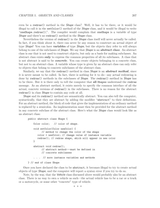 CHAPTER 5. OBJECTS AND CLASSES 207
even be a redraw() method in the Shape class? Well, it has to be there, or it would be
illegal to call it in the setColor() method of the Shape class, and it would be illegal to write
“oneShape.redraw();”. The compiler would complain that oneShape is a variable of type
Shape and there’s no redraw() method in the Shape class.
Nevertheless the version of redraw() in the Shape class itself will never actually be called.
In fact, if you think about it, there can never be any reason to construct an actual object of
type Shape! You can have variables of type Shape, but the objects they refer to will always
belong to one of the subclasses of Shape. We say that Shape is an abstract class. An abstract
class is one that is not used to construct objects, but only as a basis for making subclasses. An
abstract class exists only to express the common properties of all its subclasses. A class that
is not abstract is said to be concrete. You can create objects belonging to a concrete class,
but not to an abstract class. A variable whose type is given by an abstract class can only refer
to objects that belong to concrete subclasses of the abstract class.
Similarly, we say that the redraw() method in class Shape is an abstract method, since
it is never meant to be called. In fact, there is nothing for it to do—any actual redrawing is
done by redraw() methods in the subclasses of Shape. The redraw() method in Shape has
to be there. But it is there only to tell the computer that all Shapes understand the redraw
message. As an abstract method, it exists merely to specify the common interface of all the
actual, concrete versions of redraw() in the subclasses. There is no reason for the abstract
redraw() in class Shape to contain any code at all.
Shape and its redraw() method are semantically abstract. You can also tell the computer,
syntactically, that they are abstract by adding the modiﬁer “abstract” to their deﬁnitions.
For an abstract method, the block of code that gives the implementation of an ordinary method
is replaced by a semicolon. An implementation must then be provided for the abstract method
in any concrete subclass of the abstract class. Here’s what the Shape class would look like as
an abstract class:
public abstract class Shape {
Color color; // color of shape.
void setColor(Color newColor) {
// method to change the color of the shape
color = newColor; // change value of instance variable
redraw(); // redraw shape, which will appear in new color
}
abstract void redraw();
// abstract method---must be defined in
// concrete subclasses
. . . // more instance variables and methods
} // end of class Shape
Once you have declared the class to be abstract, it becomes illegal to try to create actual
objects of type Shape, and the computer will report a syntax error if you try to do so.
Note, by the way, that the Vehicle class discussed above would probably also be an abstract
class. There is no way to own a vehicle as such—the actual vehicle has to be a car or a truck
or a motorcycle, or some other “concrete” type of vehicle.
∗ ∗ ∗
 