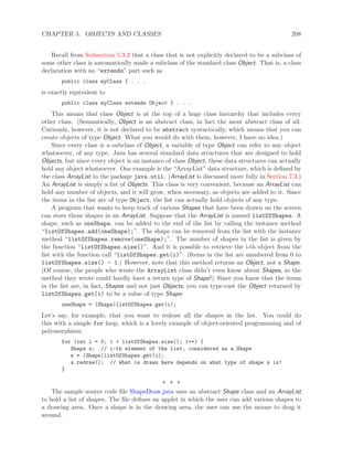 CHAPTER 5. OBJECTS AND CLASSES 208
Recall from Subsection 5.3.3 that a class that is not explicitly declared to be a subclass of
some other class is automatically made a subclass of the standard class Object. That is, a class
declaration with no “extends” part such as
public class myClass { . . .
is exactly equivalent to
public class myClass extends Object { . . .
This means that class Object is at the top of a huge class hierarchy that includes every
other class. (Semantically, Object is an abstract class, in fact the most abstract class of all.
Curiously, however, it is not declared to be abstract syntactically, which means that you can
create objects of type Object. What you would do with them, however, I have no idea.)
Since every class is a subclass of Object, a variable of type Object can refer to any object
whatsoever, of any type. Java has several standard data structures that are designed to hold
Objects, but since every object is an instance of class Object, these data structures can actually
hold any object whatsoever. One example is the “ArrayList” data structure, which is deﬁned by
the class ArrayList in the package java.util. (ArrayList is discussed more fully in Section 7.3.)
An ArrayList is simply a list of Objects. This class is very convenient, because an ArrayList can
hold any number of objects, and it will grow, when necessary, as objects are added to it. Since
the items in the list are of type Object, the list can actually hold objects of any type.
A program that wants to keep track of various Shapes that have been drawn on the screen
can store those shapes in an ArrayList. Suppose that the ArrayList is named listOfShapes. A
shape, such as oneShape, can be added to the end of the list by calling the instance method
“listOfShapes.add(oneShape);”. The shape can be removed from the list with the instance
method “listOfShapes.remove(oneShape);”. The number of shapes in the list is given by
the function “listOfShapes.size()”. And it is possible to retrieve the i-th object from the
list with the function call “listOfShapes.get(i)”. (Items in the list are numbered from 0 to
listOfShapes.size() - 1.) However, note that this method returns an Object, not a Shape.
(Of course, the people who wrote the ArrayList class didn’t even know about Shapes, so the
method they wrote could hardly have a return type of Shape!) Since you know that the items
in the list are, in fact, Shapes and not just Objects, you can type-cast the Object returned by
listOfShapes.get(i) to be a value of type Shape:
oneShape = (Shape)listOfShapes.get(i);
Let’s say, for example, that you want to redraw all the shapes in the list. You could do
this with a simple for loop, which is a lovely example of object-oriented programming and of
polymorphism:
for (int i = 0; i < listOfShapes.size(); i++) {
Shape s; // i-th element of the list, considered as a Shape
s = (Shape)listOfShapes.get(i);
s.redraw(); // What is drawn here depends on what type of shape s is!
}
∗ ∗ ∗
The sample source code ﬁle ShapeDraw.java uses an abstract Shape class and an ArrayList
to hold a list of shapes. The ﬁle deﬁnes an applet in which the user can add various shapes to
a drawing area. Once a shape is in the drawing area, the user can use the mouse to drag it
around.
 