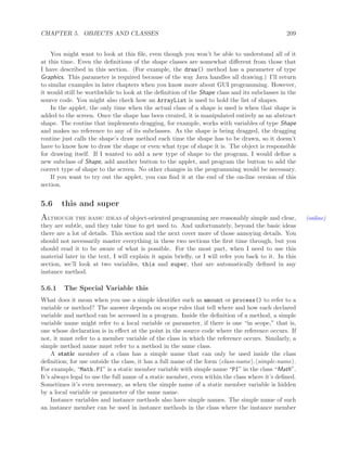 CHAPTER 5. OBJECTS AND CLASSES 209
You might want to look at this ﬁle, even though you won’t be able to understand all of it
at this time. Even the deﬁnitions of the shape classes are somewhat diﬀerent from those that
I have described in this section. (For example, the draw() method has a parameter of type
Graphics. This parameter is required because of the way Java handles all drawing.) I’ll return
to similar examples in later chapters when you know more about GUI programming. However,
it would still be worthwhile to look at the deﬁnition of the Shape class and its subclasses in the
source code. You might also check how an ArrayList is used to hold the list of shapes.
In the applet, the only time when the actual class of a shape is used is when that shape is
added to the screen. Once the shape has been created, it is manipulated entirely as an abstract
shape. The routine that implements dragging, for example, works with variables of type Shape
and makes no reference to any of its subclasses. As the shape is being dragged, the dragging
routine just calls the shape’s draw method each time the shape has to be drawn, so it doesn’t
have to know how to draw the shape or even what type of shape it is. The object is responsible
for drawing itself. If I wanted to add a new type of shape to the program, I would deﬁne a
new subclass of Shape, add another button to the applet, and program the button to add the
correct type of shape to the screen. No other changes in the programming would be necessary.
If you want to try out the applet, you can ﬁnd it at the end of the on-line version of this
section.
5.6 this and super
Although the basic ideas of object-oriented programming are reasonably simple and clear, (online)
they are subtle, and they take time to get used to. And unfortunately, beyond the basic ideas
there are a lot of details. This section and the next cover more of those annoying details. You
should not necessarily master everything in these two sections the ﬁrst time through, but you
should read it to be aware of what is possible. For the most part, when I need to use this
material later in the text, I will explain it again brieﬂy, or I will refer you back to it. In this
section, we’ll look at two variables, this and super, that are automatically deﬁned in any
instance method.
5.6.1 The Special Variable this
What does it mean when you use a simple identiﬁer such as amount or process() to refer to a
variable or method? The answer depends on scope rules that tell where and how each declared
variable and method can be accessed in a program. Inside the deﬁnition of a method, a simple
variable name might refer to a local variable or parameter, if there is one “in scope,” that is,
one whose declaration is in eﬀect at the point in the source code where the reference occurs. If
not, it must refer to a member variable of the class in which the reference occurs. Similarly, a
simple method name must refer to a method in the same class.
A static member of a class has a simple name that can only be used inside the class
deﬁnition; for use outside the class, it has a full name of the form class-name . simple-name .
For example, “Math.PI” is a static member variable with simple name “PI” in the class “Math”.
It’s always legal to use the full name of a static member, even within the class where it’s deﬁned.
Sometimes it’s even necessary, as when the simple name of a static member variable is hidden
by a local variable or parameter of the same name.
Instance variables and instance methods also have simple names. The simple name of such
an instance member can be used in instance methods in the class where the instance member
 