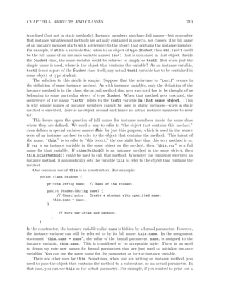 CHAPTER 5. OBJECTS AND CLASSES 210
is deﬁned (but not in static methods). Instance members also have full names—but remember
that instance variables and methods are actually contained in objects, not classes. The full name
of an instance member starts with a reference to the object that contains the instance member.
For example, if std is a variable that refers to an object of type Student, then std.test1 could
be the full name of an instance variable named test1 that is contained in that object. Inside
the Student class, the same variable could be referred to simply as test1. But when just the
simple name is used, where is the object that contains the variable? As an instance variable,
test1 is not a part of the Student class itself; any actual test1 variable has to be contained in
some object of type student.
The solution to this riddle is simple: Suppose that the reference to “test1” occurs in
the deﬁnition of some instance method. As with instance variables, only the deﬁnition of the
instance method is in the class; the actual method that gets executed has to be thought of as
belonging to some particular object of type Student. When that method gets executed, the
occurrence of the name “test1” refers to the test1 variable in that same object. (This
is why simple names of instance members cannot be used in static methods—when a static
method is executed, there is no object around and hence no actual instance members to refer
to!)
This leaves open the question of full names for instance members inside the same class
where they are deﬁned. We need a way to refer to “the object that contains this method.”
Java deﬁnes a special variable named this for just this purpose, which is used in the source
code of an instance method to refer to the object that contains the method. This intent of
the name, “this,” is to refer to “this object,” the one right here that this very method is in.
If var is an instance variable in the same object as the method, then “this.var” is a full
name for that variable. If otherMethod() is an instance method in the same object, then
this.otherMethod() could be used to call that method. Whenever the computer executes an
instance method, it automatically sets the variable this to refer to the object that contains the
method.
One common use of this is in constructors. For example:
public class Student {
private String name; // Name of the student.
public Student(String name) {
// Constructor. Create a student with specified name.
this.name = name;
}
.
. // More variables and methods.
.
}
In the constructor, the instance variable called name is hidden by a formal parameter. However,
the instance variable can still be referred to by its full name, this.name. In the assignment
statement “this.name = name”, the value of the formal parameter, name, is assigned to the
instance variable, this.name. This is considered to be acceptable style: There is no need
to dream up cute new names for formal parameters that are just used to initialize instance
variables. You can use the same name for the parameter as for the instance variable.
There are other uses for this. Sometimes, when you are writing an instance method, you
need to pass the object that contains the method to a subroutine, as an actual parameter. In
that case, you can use this as the actual parameter. For example, if you wanted to print out a
 