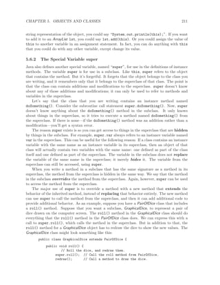 CHAPTER 5. OBJECTS AND CLASSES 211
string representation of the object, you could say “System.out.println(this);”. If you want
to add it to an ArrayList lst, you could say lst.add(this). Or you could assign the value of
this to another variable in an assignment statement. In fact, you can do anything with this
that you could do with any other variable, except change its value.
5.6.2 The Special Variable super
Java also deﬁnes another special variable, named “super”, for use in the deﬁnitions of instance
methods. The variable super is for use in a subclass. Like this, super refers to the object
that contains the method. But it’s forgetful. It forgets that the object belongs to the class you
are writing, and it remembers only that it belongs to the superclass of that class. The point is
that the class can contain additions and modiﬁcations to the superclass. super doesn’t know
about any of those additions and modiﬁcations; it can only be used to refer to methods and
variables in the superclass.
Let’s say that the class that you are writing contains an instance method named
doSomething(). Consider the subroutine call statement super.doSomething(). Now, super
doesn’t know anything about the doSomething() method in the subclass. It only knows
about things in the superclass, so it tries to execute a method named doSomething() from
the superclass. If there is none—if the doSomething() method was an addition rather than a
modiﬁcation—you’ll get a syntax error.
The reason super exists is so you can get access to things in the superclass that are hidden
by things in the subclass. For example, super.var always refers to an instance variable named
var in the superclass. This can be useful for the following reason: If a class contains an instance
variable with the same name as an instance variable in its superclass, then an object of that
class will actually contain two variables with the same name: one deﬁned as part of the class
itself and one deﬁned as part of the superclass. The variable in the subclass does not replace
the variable of the same name in the superclass; it merely hides it. The variable from the
superclass can still be accessed, using super.
When you write a method in a subclass that has the same signature as a method in its
superclass, the method from the superclass is hidden in the same way. We say that the method
in the subclass overrides the method from the superclass. Again, however, super can be used
to access the method from the superclass.
The major use of super is to override a method with a new method that extends the
behavior of the inherited method, instead of replacing that behavior entirely. The new method
can use super to call the method from the superclass, and then it can add additional code to
provide additional behavior. As an example, suppose you have a PairOfDice class that includes
a roll() method. Suppose that you want a subclass, GraphicalDice, to represent a pair of
dice drawn on the computer screen. The roll() method in the GraphicalDice class should do
everything that the roll() method in the PairOfDice class does. We can express this with a
call to super.roll(), which calls the method in the superclass. But in addition to that, the
roll() method for a GraphicalDice object has to redraw the dice to show the new values. The
GraphicalDice class might look something like this:
public class GraphicalDice extends PairOfDice {
public void roll() {
// Roll the dice, and redraw them.
super.roll(); // Call the roll method from PairOfDice.
redraw(); // Call a method to draw the dice.
 