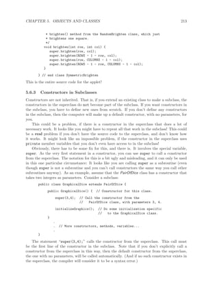 CHAPTER 5. OBJECTS AND CLASSES 213
* brighten() method from the RandomBrighten class, which just
* brightens one square.
*/
void brighten(int row, int col) {
super.brighten(row, col);
super.brighten(ROWS - 1 - row, col);
super.brighten(row, COLUMNS - 1 - col);
super.brighten(ROWS - 1 - row, COLUMNS - 1 - col);
}
} // end class SymmetricBrighten
This is the entire source code for the applet!
5.6.3 Constructors in Subclasses
Constructors are not inherited. That is, if you extend an existing class to make a subclass, the
constructors in the superclass do not become part of the subclass. If you want constructors in
the subclass, you have to deﬁne new ones from scratch. If you don’t deﬁne any constructors
in the subclass, then the computer will make up a default constructor, with no parameters, for
you.
This could be a problem, if there is a constructor in the superclass that does a lot of
necessary work. It looks like you might have to repeat all that work in the subclass! This could
be a real problem if you don’t have the source code to the superclass, and don’t know how
it works. It might look like an impossible problem, if the constructor in the superclass uses
private member variables that you don’t even have access to in the subclass!
Obviously, there has to be some ﬁx for this, and there is. It involves the special variable,
super. As the very ﬁrst statement in a constructor, you can use super to call a constructor
from the superclass. The notation for this is a bit ugly and misleading, and it can only be used
in this one particular circumstance: It looks like you are calling super as a subroutine (even
though super is not a subroutine and you can’t call constructors the same way you call other
subroutines anyway). As an example, assume that the PairOfDice class has a constructor that
takes two integers as parameters. Consider a subclass:
public class GraphicalDice extends PairOfDice {
public GraphicalDice() { // Constructor for this class.
super(3,4); // Call the constructor from the
// PairOfDice class, with parameters 3, 4.
initializeGraphics(); // Do some initialization specific
// to the GraphicalDice class.
}
.
. // More constructors, methods, variables...
.
}
The statement “super(3,4);” calls the constructor from the superclass. This call must
be the ﬁrst line of the constructor in the subclass. Note that if you don’t explicitly call a
constructor from the superclass in this way, then the default constructor from the superclass,
the one with no parameters, will be called automatically. (And if no such constructor exists in
the superclass, the compiler will consider it to be a syntax error.)
 