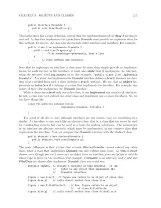 CHAPTER 5. OBJECTS AND CLASSES 215
public interface Drawable {
public void draw(Graphics g);
}
This looks much like a class deﬁnition, except that the implementation of the draw() method is
omitted. A class that implements the interface Drawable must provide an implementation for
this method. Of course, the class can also include other methods and variables. For example,
public class Line implements Drawable {
public void draw(Graphics g) {
. . . // do something---presumably, draw a line
}
. . . // other methods and variables
}
Note that to implement an interface, a class must do more than simply provide an implemen-
tation for each method in the interface; it must also state that it implements the interface,
using the reserved word implements as in this example: “public class Line implements
Drawable”. Any class that implements the Drawable interface deﬁnes a draw() instance method.
Any object created from such a class includes a draw() method. We say that an object im-
plements an interface if it belongs to a class that implements the interface. For example, any
object of type Line implements the Drawable interface.
While a class can extend only one other class, it can implement any number of interfaces.
In fact, a class can both extend one other class and implement one or more interfaces. So, we
can have things like
class FilledCircle extends Circle
implements Drawable, Fillable {
. . .
}
The point of all this is that, although interfaces are not classes, they are something very
similar. An interface is very much like an abstract class, that is, a class that can never be used
for constructing objects, but can be used as a basis for making subclasses. The subroutines
in an interface are abstract methods, which must be implemented in any concrete class that
implements the interface. You can compare the Drawable interface with the abstract class
public abstract class AbstractDrawable {
public abstract void draw(Graphics g);
}
The main diﬀerence is that a class that extends AbstractDrawable cannot extend any other
class, while a class that implements Drawable can also extend some class. As with abstract
classes, even though you can’t construct an object from an interface, you can declare a variable
whose type is given by the interface. For example, if Drawable is an interface, and if Line and
FilledCircle are classes that implement Drawable, then you could say:
Drawable figure; // Declare a variable of type Drawable. It can
// refer to any object that implements the
// Drawable interface.
figure = new Line(); // figure now refers to an object of class Line
figure.draw(g); // calls draw() method from class Line
figure = new FilledCircle(); // Now, figure refers to an object
// of class FilledCircle.
figure.draw(g); // calls draw() method from class FilledCircle
 