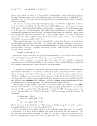 CHAPTER 1. THE MENTAL LANDSCAPE 9
has to worry about the name; it is the compiler’s responsibility to keep track of the memory
location. The programmer does need to keep in mind that the name refers to a kind of “box”
in memory that can hold data, even if the programmer doesn’t have to know where in memory
that box is located.
In Java and in many other programming languages, a variable has a type that indicates
what sort of data it can hold. One type of variable might hold integers—whole numbers such as
3, -7, and 0—while another holds ﬂoating point numbers—numbers with decimal points such as
3.14, -2.7, or 17.0. (Yes, the computer does make a distinction between the integer 17 and the
ﬂoating-point number 17.0; they actually look quite diﬀerent inside the computer.) There could
also be types for individual characters (’A’, ’;’, etc.), strings (“Hello”, “A string can include
many characters”, etc.), and less common types such as dates, colors, sounds, or any other kind
of data that a program might need to store.
Programming languages always have commands for getting data into and out of variables
and for doing computations with data. For example, the following “assignment statement,”
which might appear in a Java program, tells the computer to take the number stored in the
variable named “principal”, multiply that number by 0.07, and then store the result in the
variable named “interest”:
interest = principal * 0.07;
There are also “input commands” for getting data from the user or from ﬁles on the computer’s
disks and “output commands” for sending data in the other direction.
These basic commands—for moving data from place to place and for performing
computations—are the building blocks for all programs. These building blocks are combined
into complex programs using control structures and subroutines.
∗ ∗ ∗
A program is a sequence of instructions. In the ordinary “ﬂow of control,” the computer
executes the instructions in the sequence in which they appear, one after the other. However,
this is obviously very limited: the computer would soon run out of instructions to execute.
Control structures are special instructions that can change the ﬂow of control. There are
two basic types of control structure: loops, which allow a sequence of instructions to be repeated
over and over, and branches, which allow the computer to decide between two or more diﬀerent
courses of action by testing conditions that occur as the program is running.
For example, it might be that if the value of the variable “principal” is greater than 10000,
then the “interest” should be computed by multiplying the principal by 0.05; if not, then the
interest should be computed by multiplying the principal by 0.04. A program needs some
way of expressing this type of decision. In Java, it could be expressed using the following “if
statement”:
if (principal > 10000)
interest = principal * 0.05;
else
interest = principal * 0.04;
(Don’t worry about the details for now. Just remember that the computer can test a condition
and decide what to do next on the basis of that test.)
Loops are used when the same task has to be performed more than once. For example,
if you want to print out a mailing label for each name on a mailing list, you might say, “Get
the ﬁrst name and address and print the label; get the second name and address and print
the label; get the third name and address and print the label. . . ” But this quickly becomes
 