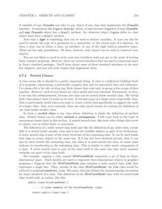 CHAPTER 5. OBJECTS AND CLASSES 216
A variable of type Drawable can refer to any object of any class that implements the Drawable
interface. A statement like figure.draw(g), above, is legal because figure is of type Drawable,
and any Drawable object has a draw() method. So, whatever object figure refers to, that
object must have a draw() method.
Note that a type is something that can be used to declare variables. A type can also be
used to specify the type of a parameter in a subroutine, or the return type of a function. In
Java, a type can be either a class, an interface, or one of the eight built-in primitive types.
These are the only possibilities. Of these, however, only classes can be used to construct new
objects.
You are not likely to need to write your own interfaces until you get to the point of writing
fairly complex programs. However, there are several interfaces that are used in important ways
in Java’s standard packages. You’ll learn about some of these standard interfaces in the next
few chapters, and you will write classes that implement them.
5.7.2 Nested Classes
A class seems like it should be a pretty important thing. A class is a high-level building block
of a program, representing a potentially complex idea and its associated data and behaviors.
I’ve always felt a bit silly writing tiny little classes that exist only to group a few scraps of data
together. However, such trivial classes are often useful and even essential. Fortunately, in Java,
I can ease the embarrassment, because one class can be nested inside another class. My trivial
little class doesn’t have to stand on its own. It becomes part of a larger more respectable class.
This is particularly useful when you want to create a little class speciﬁcally to support the work
of a larger class. And, more seriously, there are other good reasons for nesting the deﬁnition of
one class inside another class.
In Java, a nested class is any class whose deﬁnition is inside the deﬁnition of another
class. Nested classes can be either named or anonymous. I will come back to the topic of
anonymous classes later in this section. A named nested class, like most other things that occur
in classes, can be either static or non-static.
The deﬁnition of a static nested class looks just like the deﬁnition of any other class, except
that it is nested inside another class and it has the modiﬁer static as part of its declaration.
A static nested class is part of the static structure of the containing class. It can be used inside
that class to create objects in the usual way. If it has not been declared private, then it can
also be used outside the containing class, but when it is used outside the class, its name must
indicate its membership in the containing class. This is similar to other static components of
a class: A static nested class is part of the class itself in the same way that static member
variables are parts of the class itself.
For example, suppose a class named WireFrameModel represents a set of lines in three-
dimensional space. (Such models are used to represent three-dimensional objects in graphics
programs.) Suppose that the WireFrameModel class contains a static nested class, Line, that
represents a single line. Then, outside of the class WireFrameModel, the Line class would be
referred to as WireFrameModel.Line. Of course, this just follows the normal naming convention
for static members of a class. The deﬁnition of the WireFrameModel class with its nested Line
class would look, in outline, like this:
public class WireFrameModel {
. . . // other members of the WireFrameModel class
static public class Line {
 