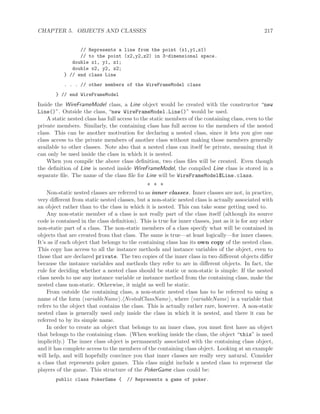 CHAPTER 5. OBJECTS AND CLASSES 217
// Represents a line from the point (x1,y1,z1)
// to the point (x2,y2,z2) in 3-dimensional space.
double x1, y1, z1;
double x2, y2, z2;
} // end class Line
. . . // other members of the WireFrameModel class
} // end WireFrameModel
Inside the WireFrameModel class, a Line object would be created with the constructor “new
Line()”. Outside the class, “new WireFrameModel.Line()” would be used.
A static nested class has full access to the static members of the containing class, even to the
private members. Similarly, the containing class has full access to the members of the nested
class. This can be another motivation for declaring a nested class, since it lets you give one
class access to the private members of another class without making those members generally
available to other classes. Note also that a nested class can itself be private, meaning that it
can only be used inside the class in which it is nested.
When you compile the above class deﬁnition, two class ﬁles will be created. Even though
the deﬁnition of Line is nested inside WireFrameModel, the compiled Line class is stored in a
separate ﬁle. The name of the class ﬁle for Line will be WireFrameModel$Line.class.
∗ ∗ ∗
Non-static nested classes are referred to as inner classes. Inner classes are not, in practice,
very diﬀerent from static nested classes, but a non-static nested class is actually associated with
an object rather than to the class in which it is nested. This can take some getting used to.
Any non-static member of a class is not really part of the class itself (although its source
code is contained in the class deﬁnition). This is true for inner classes, just as it is for any other
non-static part of a class. The non-static members of a class specify what will be contained in
objects that are created from that class. The same is true—at least logically—for inner classes.
It’s as if each object that belongs to the containing class has its own copy of the nested class.
This copy has access to all the instance methods and instance variables of the object, even to
those that are declared private. The two copies of the inner class in two diﬀerent objects diﬀer
because the instance variables and methods they refer to are in diﬀerent objects. In fact, the
rule for deciding whether a nested class should be static or non-static is simple: If the nested
class needs to use any instance variable or instance method from the containing class, make the
nested class non-static. Otherwise, it might as well be static.
From outside the containing class, a non-static nested class has to be referred to using a
name of the form variableName . NestedClassName , where variableName is a variable that
refers to the object that contains the class. This is actually rather rare, however. A non-static
nested class is generally used only inside the class in which it is nested, and there it can be
referred to by its simple name.
In order to create an object that belongs to an inner class, you must ﬁrst have an object
that belongs to the containing class. (When working inside the class, the object “this” is used
implicitly.) The inner class object is permanently associated with the containing class object,
and it has complete access to the members of the containing class object. Looking at an example
will help, and will hopefully convince you that inner classes are really very natural. Consider
a class that represents poker games. This class might include a nested class to represent the
players of the game. This structure of the PokerGame class could be:
public class PokerGame { // Represents a game of poker.
 