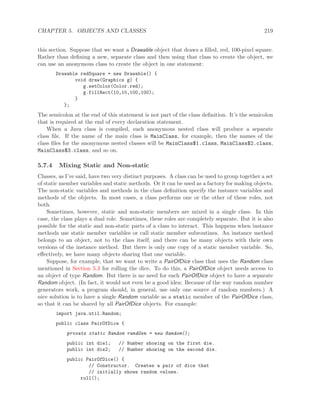 CHAPTER 5. OBJECTS AND CLASSES 219
this section. Suppose that we want a Drawable object that draws a ﬁlled, red, 100-pixel square.
Rather than deﬁning a new, separate class and then using that class to create the object, we
can use an anonymous class to create the object in one statement:
Drawable redSquare = new Drawable() {
void draw(Graphics g) {
g.setColor(Color.red);
g.fillRect(10,10,100,100);
}
};
The semicolon at the end of this statement is not part of the class deﬁnition. It’s the semicolon
that is required at the end of every declaration statement.
When a Java class is compiled, each anonymous nested class will produce a separate
class ﬁle. If the name of the main class is MainClass, for example, then the names of the
class ﬁles for the anonymous nested classes will be MainClass$1.class, MainClass$2.class,
MainClass$3.class, and so on.
5.7.4 Mixing Static and Non-static
Classes, as I’ve said, have two very distinct purposes. A class can be used to group together a set
of static member variables and static methods. Or it can be used as a factory for making objects.
The non-static variables and methods in the class deﬁnition specify the instance variables and
methods of the objects. In most cases, a class performs one or the other of these roles, not
both.
Sometimes, however, static and non-static members are mixed in a single class. In this
case, the class plays a dual role. Sometimes, these roles are completely separate. But it is also
possible for the static and non-static parts of a class to interact. This happens when instance
methods use static member variables or call static member subroutines. An instance method
belongs to an object, not to the class itself, and there can be many objects with their own
versions of the instance method. But there is only one copy of a static member variable. So,
eﬀectively, we have many objects sharing that one variable.
Suppose, for example, that we want to write a PairOfDice class that uses the Random class
mentioned in Section 5.3 for rolling the dice. To do this, a PairOfDice object needs access to
an object of type Random. But there is no need for each PairOfDice object to have a separate
Random object. (In fact, it would not even be a good idea: Because of the way random number
generators work, a program should, in general, use only one source of random numbers.) A
nice solution is to have a single Random variable as a static member of the PairOfDice class,
so that it can be shared by all PairOfDice objects. For example:
import java.util.Random;
public class PairOfDice {
private static Random randGen = new Random();
public int die1; // Number showing on the first die.
public int die2; // Number showing on the second die.
public PairOfDice() {
// Constructor. Creates a pair of dice that
// initially shows random values.
roll();
 