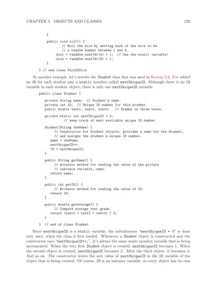 CHAPTER 5. OBJECTS AND CLASSES 220
}
public void roll() {
// Roll the dice by setting each of the dice to be
// a random number between 1 and 6.
die1 = randGen.nextInt(6) + 1; // Use the static variable!
die2 = randGen.nextInt(6) + 1;
}
} // end class PairOfDice
As another example, let’s rewrite the Student class that was used in Section 5.2. I’ve added
an ID for each student and a static member called nextUniqueID. Although there is an ID
variable in each student object, there is only one nextUniqueID variable.
public class Student {
private String name; // Student’s name.
private int ID; // Unique ID number for this student.
public double test1, test2, test3; // Grades on three tests.
private static int nextUniqueID = 0;
// keep track of next available unique ID number
Student(String theName) {
// Constructor for Student objects; provides a name for the Student,
// and assigns the student a unique ID number.
name = theName;
nextUniqueID++;
ID = nextUniqueID;
}
public String getName() {
// Accessor method for reading the value of the private
// instance variable, name.
return name;
}
public int getID() {
// Accessor method for reading the value of ID.
return ID;
}
public double getAverage() {
// Compute average test grade.
return (test1 + test2 + test3) / 3;
}
} // end of class Student
Since nextUniqueID is a static variable, the initialization “nextUniqueID = 0” is done
only once, when the class is ﬁrst loaded. Whenever a Student object is constructed and the
constructor says “nextUniqueID++;”, it’s always the same static member variable that is being
incremented. When the very ﬁrst Student object is created, nextUniqueID becomes 1. When
the second object is created, nextUniqueID becomes 2. After the third object, it becomes 3.
And so on. The constructor stores the new value of nextUniqueID in the ID variable of the
object that is being created. Of course, ID is an instance variable, so every object has its own
 