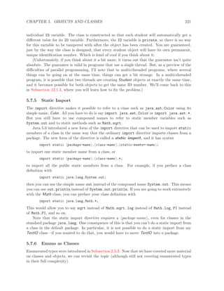 CHAPTER 5. OBJECTS AND CLASSES 221
individual ID variable. The class is constructed so that each student will automatically get a
diﬀerent value for its ID variable. Furthermore, the ID variable is private, so there is no way
for this variable to be tampered with after the object has been created. You are guaranteed,
just by the way the class is designed, that every student object will have its own permanent,
unique identiﬁcation number. Which is kind of cool if you think about it.
(Unfortunately, if you think about it a bit more, it turns out that the guarantee isn’t quite
absolute. The guarantee is valid in programs that use a single thread. But, as a preview of the
diﬃculties of parallel programming, I’ll note that in multi-threaded programs, where several
things can be going on at the same time, things can get a bit strange. In a multi-threaded
program, it is possible that two threads are creating Student objects at exactly the same time,
and it becomes possible for both objects to get the same ID number. We’ll come back to this
in Subsection 12.1.3, where you will learn how to ﬁx the problem.)
5.7.5 Static Import
The import directive makes it possible to refer to a class such as java.awt.Color using its
simple name, Color. All you have to do is say import java.awt.Color or import java.awt.*.
But you still have to use compound names to refer to static member variables such as
System.out and to static methods such as Math.sqrt.
Java 5.0 introduced a new form of the import directive that can be used to import static
members of a class in the same way that the ordinary import directive imports classes from a
package. The new form of the directive is called a static import, and it has syntax
import static package-name . class-name . static-member-name ;
to import one static member name from a class, or
import static package-name . class-name .*;
to import all the public static members from a class. For example, if you preface a class
deﬁnition with
import static java.lang.System.out;
then you can use the simple name out instead of the compound name System.out. This means
you can use out.println instead of System.out.println. If you are going to work extensively
with the Math class, you can preface your class deﬁnition with
import static java.lang.Math.*;
This would allow you to say sqrt instead of Math.sqrt, log instead of Math.log, PI instead
of Math.PI, and so on.
Note that the static import directive requires a package-name , even for classes in the
standard package java.lang. One consequence of this is that you can’t do a static import from
a class in the default package. In particular, it is not possible to do a static import from my
TextIO class—if you wanted to do that, you would have to move TextIO into a package.
5.7.6 Enums as Classes
Enumerated types were introduced in Subsection 2.3.3. Now that we have covered more material
on classes and objects, we can revisit the topic (although still not covering enumerated types
in their full complexity).
 