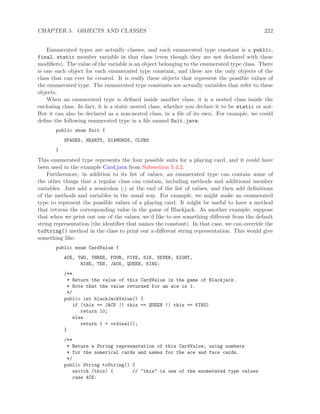 CHAPTER 5. OBJECTS AND CLASSES 222
Enumerated types are actually classes, and each enumerated type constant is a public,
final, static member variable in that class (even though they are not declared with these
modiﬁers). The value of the variable is an object belonging to the enumerated type class. There
is one such object for each enumerated type constant, and these are the only objects of the
class that can ever be created. It is really these objects that represent the possible values of
the enumerated type. The enumerated type constants are actually variables that refer to these
objects.
When an enumerated type is deﬁned inside another class, it is a nested class inside the
enclosing class. In fact, it is a static nested class, whether you declare it to be static or not.
But it can also be declared as a non-nested class, in a ﬁle of its own. For example, we could
deﬁne the following enumerated type in a ﬁle named Suit.java:
public enum Suit {
SPADES, HEARTS, DIAMONDS, CLUBS
}
This enumerated type represents the four possible suits for a playing card, and it could have
been used in the example Card.java from Subsection 5.4.2.
Furthermore, in addition to its list of values, an enumerated type can contain some of
the other things that a regular class can contain, including methods and additional member
variables. Just add a semicolon (;) at the end of the list of values, and then add deﬁnitions
of the methods and variables in the usual way. For example, we might make an enumerated
type to represent the possible values of a playing card. It might be useful to have a method
that returns the corresponding value in the game of Blackjack. As another example, suppose
that when we print out one of the values, we’d like to see something diﬀerent from the default
string representation (the identiﬁer that names the constant). In that case, we can override the
toString() method in the class to print out a diﬀerent string representation. This would give
something like:
public enum CardValue {
ACE, TWO, THREE, FOUR, FIVE, SIX, SEVEN, EIGHT,
NINE, TEN, JACK, QUEEN, KING;
/**
* Return the value of this CardValue in the game of Blackjack.
* Note that the value returned for an ace is 1.
*/
public int blackJackValue() {
if (this == JACK || this == QUEEN || this == KING)
return 10;
else
return 1 + ordinal();
}
/**
* Return a String representation of this CardValue, using numbers
* for the numerical cards and names for the ace and face cards.
*/
public String toString() {
switch (this) { // "this" is one of the enumerated type values
case ACE:
 
