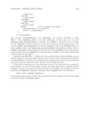 CHAPTER 5. OBJECTS AND CLASSES 223
return "Ace";
case JACK:
return "Jack";
case QUEEN:
return "Queen";
case KING:
return "King";
default: // it’s a numeric card value
int numericValue = 1 + ordinal();
return "" + numericValue;
}
} // end CardValue
The methods blackjackValue() and toString() are instance methods in Card-
Value. Since CardValue.JACK is an object belonging to that class, you can call
CardValue.JACK.blackjackValue(). Suppose that cardVal is declared to be a variable
of type CardValue, so that it can refer to any of the values in the enumerated type. We
can call cardVal.blackjackValue() to ﬁnd the Blackjack value of the CardValue object to
which cardVal refers, and System.out.println(cardVal) will implicitly call the method
cardVal.toString() to obtain the print representation of that CardValue. (One other thing to
keep in mind is that since CardValue is a class, the value of cardVal can be null, which means
it does not refer to any object.)
Remember that ACE, TWO, . . . , KING are the only possible objects of type CardValue, so in an
instance method in that class, this will refer to one of those values. Recall that the instance
method ordinal() is deﬁned in any enumerated type and gives the position of the enumerated
type value in the list of possible values, with the count starting from zero.
(If you ﬁnd it annoying to use the class name as part of the name of every enumerated
type constant, you can use static import to make the simple names of the constants directly
available—but only if you put the enumerated type into a package. For example, if the enu-
merated type CardValue is deﬁned in a package named cardgames, then you could place
import static cardgames.CardValue.*;
at the beginning of a source code ﬁle. This would allow you, for example, to use the name JACK
in that ﬁle instead of CardValue.JACK.)
 