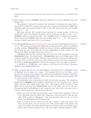 Exercises 225
numbers have been entered, print out each of the six statistics that are available from
calc.
3. This problem uses the PairOfDice class from Exercise 5.1 and the StatCalc class from (solution)
Exercise 5.2.
The program in Exercise 4.4 performs the experiment of counting how many times a
pair of dice is rolled before a given total comes up. It repeats this experiment 10000 times
and then reports the average number of rolls. It does this whole process for each possible
total (2, 3, . . . , 12).
Redo that exercise. But instead of just reporting the average number of rolls, you
should also report the standard deviation and the maximum number of rolls. Use a
PairOfDice object to represent the dice. Use a StatCalc object to compute the statistics.
(You’ll need a new StatCalc object for each possible total, 2, 3, . . . , 12. You can use a
new pair of dice if you want, but it’s not necessary.)
4. The BlackjackHand class from Subsection 5.5.1 is an extension of the Hand class from Sec- (solution)
tion 5.4. The instance methods in the Hand class are discussed in that section. In addition
to those methods, BlackjackHand includes an instance method, getBlackjackValue(),
that returns the value of the hand for the game of Blackjack. For this exercise, you will
also need the Deck and Card classes from Section 5.4.
A Blackjack hand typically contains from two to six cards. Write a program to test the
BlackjackHand class. You should create a BlackjackHand object and a Deck object. Pick
a random number between 2 and 6. Deal that many cards from the deck and add them to
the hand. Print out all the cards in the hand, and then print out the value computed for
the hand by getBlackjackValue(). Repeat this as long as the user wants to continue.
In addition to TextIO.java, your program will depend on Card.java, Deck.java,
Hand.java, and BlackjackHand.java.
5. Write a program that lets the user play Blackjack. The game will be a simpliﬁed version (solution)
of Blackjack as it is played in a casino. The computer will act as the dealer. As in
the previous exercise, your program will need the classes deﬁned in Card.java, Deck.java,
Hand.java, and BlackjackHand.java. (This is the longest and most complex program that
has come up so far in the exercises.)
You should ﬁrst write a subroutine in which the user plays one game. The subroutine
should return a boolean value to indicate whether the user wins the game or not. Return
true if the user wins, false if the dealer wins. The program needs an object of class
Deck and two objects of type BlackjackHand, one for the dealer and one for the user.
The general object in Blackjack is to get a hand of cards whose value is as close to 21 as
possible, without going over. The game goes like this.
• First, two cards are dealt into each player’s hand. If the dealer’s hand has a value of
21 at this point, then the dealer wins. Otherwise, if the user has 21, then the user
wins. (This is called a “Blackjack”.) Note that the dealer wins on a tie, so if both
players have Blackjack, then the dealer wins.
• Now, if the game has not ended, the user gets a chance to add some cards to her
hand. In this phase, the user sees her own cards and sees one of the dealer’s two
cards. (In a casino, the dealer deals himself one card face up and one card face down.
All the user’s cards are dealt face up.) The user makes a decision whether to “Hit”,
 