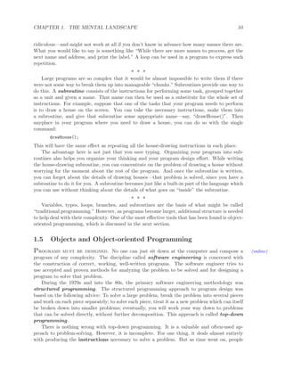 CHAPTER 1. THE MENTAL LANDSCAPE 10
ridiculous—and might not work at all if you don’t know in advance how many names there are.
What you would like to say is something like “While there are more names to process, get the
next name and address, and print the label.” A loop can be used in a program to express such
repetition.
∗ ∗ ∗
Large programs are so complex that it would be almost impossible to write them if there
were not some way to break them up into manageable “chunks.” Subroutines provide one way to
do this. A subroutine consists of the instructions for performing some task, grouped together
as a unit and given a name. That name can then be used as a substitute for the whole set of
instructions. For example, suppose that one of the tasks that your program needs to perform
is to draw a house on the screen. You can take the necessary instructions, make them into
a subroutine, and give that subroutine some appropriate name—say, “drawHouse()”. Then
anyplace in your program where you need to draw a house, you can do so with the single
command:
drawHouse();
This will have the same eﬀect as repeating all the house-drawing instructions in each place.
The advantage here is not just that you save typing. Organizing your program into sub-
routines also helps you organize your thinking and your program design eﬀort. While writing
the house-drawing subroutine, you can concentrate on the problem of drawing a house without
worrying for the moment about the rest of the program. And once the subroutine is written,
you can forget about the details of drawing houses—that problem is solved, since you have a
subroutine to do it for you. A subroutine becomes just like a built-in part of the language which
you can use without thinking about the details of what goes on “inside” the subroutine.
∗ ∗ ∗
Variables, types, loops, branches, and subroutines are the basis of what might be called
“traditional programming.” However, as programs become larger, additional structure is needed
to help deal with their complexity. One of the most eﬀective tools that has been found is object-
oriented programming, which is discussed in the next section.
1.5 Objects and Object-oriented Programming
Programs must be designed. No one can just sit down at the computer and compose a (online)
program of any complexity. The discipline called software engineering is concerned with
the construction of correct, working, well-written programs. The software engineer tries to
use accepted and proven methods for analyzing the problem to be solved and for designing a
program to solve that problem.
During the 1970s and into the 80s, the primary software engineering methodology was
structured programming. The structured programming approach to program design was
based on the following advice: To solve a large problem, break the problem into several pieces
and work on each piece separately; to solve each piece, treat it as a new problem which can itself
be broken down into smaller problems; eventually, you will work your way down to problems
that can be solved directly, without further decomposition. This approach is called top-down
programming.
There is nothing wrong with top-down programming. It is a valuable and often-used ap-
proach to problem-solving. However, it is incomplete. For one thing, it deals almost entirely
with producing the instructions necessary to solve a problem. But as time went on, people
 