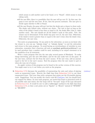 Exercises 226
which means to add another card to her hand, or to “Stand”, which means to stop
taking cards.
• If the user Hits, there is a possibility that the user will go over 21. In that case, the
game is over and the user loses. If not, then the process continues. The user gets to
decide again whether to Hit or Stand.
• If the user Stands, the game will end, but ﬁrst the dealer gets a chance to draw cards.
The dealer only follows rules, without any choice. The rule is that as long as the
value of the dealer’s hand is less than or equal to 16, the dealer Hits (that is, takes
another card). The user should see all the dealer’s cards at this point. Now, the
winner can be determined: If the dealer has gone over 21, the user wins. Otherwise,
if the dealer’s total is greater than or equal to the user’s total, then the dealer wins.
Otherwise, the user wins.
Two notes on programming: At any point in the subroutine, as soon as you know who
the winner is, you can say “return true;” or “return false;” to end the subroutine
and return to the main program. To avoid having an overabundance of variables in your
subroutine, remember that a function call such as userHand.getBlackjackValue() can
be used anywhere that a number could be used, including in an output statement or in
the condition of an if statement.
Write a main program that lets the user play several games of Blackjack. To make
things interesting, give the user 100 dollars, and let the user make bets on the game. If
the user loses, subtract the bet from the user’s money. If the user wins, add an amount
equal to the bet to the user’s money. End the program when the user wants to quit or
when she runs out of money.
An applet version of this program can be found in the on-line version of this exercise.
You might want to try it out before you work on the program.
6. Subsection 5.7.6 discusses the possibility of representing the suits and values of playing (solution)
cards as enumerated types. Rewrite the Card class from Subsection 5.4.2 to use these
enumerated types. Test your class with a program that prints out the 52 possible playing
cards. Suggestions: You can modify the source code ﬁle Card.java, but you should leave
out support for Jokers. In your main program, use nested for loops to generated cards of
all possible suits and values; the for loops will be “for-each” loops of the type discussed
in Subsection 3.4.4. It would be nice to add a toString() method to the Suit class from
Subsection 5.7.6, so that a suit prints out as “Spades” or “Hearts” instead of “SPADES”
or “HEARTS”.
 