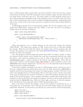 CHAPTER 6. INTRODUCTION TO GUI PROGRAMMING 230
other. A GUI program oﬀers a much richer type of user interface, where the user uses a mouse
and keyboard to interact with GUI components such as windows, menus, buttons, check boxes,
text input boxes, scroll bars, and so on. The main routine of a GUI program creates one or
more such components and displays them on the computer screen. Very often, that’s all it does.
Once a GUI component has been created, it follows its own programming—programming that
tells it how to draw itself on the screen and how to respond to events such as being clicked on
by the user.
A GUI program doesn’t have to be immensely complex. We can, for example, write a very
simple GUI “Hello World” program that says “Hello” to the user, but does it by opening a
window where the greeting is displayed:
import javax.swing.JOptionPane;
public class HelloWorldGUI1 {
public static void main(String[] args) {
JOptionPane.showMessageDialog( null, "Hello World!" );
}
}
When this program is run, a window appears on the screen that contains the message
“Hello World!”. The window also contains an “OK” button for the user to click after reading
the message. When the user clicks this button, the window closes and the program ends. By
the way, this program can be placed in a ﬁle named HelloWorldGUI1.java, compiled, and run
just like any other Java program.
Now, this program is already doing some pretty fancy stuﬀ. It creates a window, it draws
the contents of that window, and it handles the event that is generated when the user clicks
the button. The reason the program was so easy to write is that all the work is done by
showMessageDialog(), a static method in the built-in class JOptionPane. (Note that the
source code “imports” the class javax.swing.JOptionPane to make it possible to refer to the
JOptionPane class using its simple name. See Subsection 4.5.3 for information about importing
classes from Java’s standard packages.)
If you want to display a message to the user in a GUI program, this is a good way to do it:
Just use a standard class that already knows how to do the work! And in fact, JOptionPane is
regularly used for just this purpose (but as part of a larger program, usually). Of course, if you
want to do anything serious in a GUI program, there is a lot more to learn. To give you an idea
of the types of things that are involved, we’ll look at a short GUI program that does the same
things as the previous program—open a window containing a message and an OK button, and
respond to a click on the button by ending the program—but does it all by hand instead of by
using the built-in JOptionPane class. Mind you, this is not a good way to write the program,
but it will illustrate some important aspects of GUI programming in Java.
Here is the source code for the program. You are not expected to understand it yet. I
will explain how it works below, but it will take the rest of the chapter before you will really
understand completely. In this section, you will just get a brief overview of GUI programming.
import java.awt.*;
import java.awt.event.*;
import javax.swing.*;
public class HelloWorldGUI2 {
private static class HelloWorldDisplay extends JPanel {
 