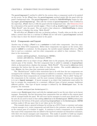 CHAPTER 6. INTRODUCTION TO GUI PROGRAMMING 233
The paintComponent() method is called by the system when a component needs to be painted
on the screen. In the JPanel class, the paintComponent method simply ﬁlls the panel with the
panel’s background color. The paintComponent() method in HelloWorldDisplay begins by call-
ing super.paintComponent(g). This calls the version of paintComponent() that is deﬁned in
the superclass, JPanel; that is, it ﬁlls the panel with the background color. (See Subsection 5.6.2
for a discussion of the special variable super.) Then it calls g.drawString() to paint the string
“Hello World!” onto the panel. The net result is that whenever a HelloWorldDisplay is shown
on the screen, it displays the string “Hello World!”.
We will often use JPanels in this way, as drawing surfaces. Usually, when we do this, we will
deﬁne a nested class that is a subclass of JPanel and we will write a paintComponent method
in that class to draw the desired content in the panel.
6.1.2 Components and Layout
Another way of using a JPanel is as a container to hold other components. Java has many
classes that deﬁne GUI components. Before these components can appear on the screen, they
must be added to a container. In this program, the variable named content refers to a JPanel
that is used as a container, and two other components are added to that container. This is
done in the statements:
content.add(displayPanel, BorderLayout.CENTER);
content.add(okButton, BorderLayout.SOUTH);
Here, content refers to an object of type JPanel; later in the program, this panel becomes the
content pane of the window. The ﬁrst component that is added to content is displayPanel
which, as discussed above, displays the message, “Hello World!”. The second is okButton which
represents the button that the user clicks to close the window. The variable okButton is of
type JButton, the Java class that represents push buttons.
The “BorderLayout” stuﬀ in these statements has to do with how the two components are
arranged in the container. When components are added to a container, there has to be some way
of deciding how those components are arranged inside the container. This is called “laying out”
the components in the container, and the most common technique for laying out components
is to use a layout manager. A layout manager is an object that implements some policy for
how to arrange the components in a container; diﬀerent types of layout manager implement
diﬀerent policies. One type of layout manager is deﬁned by the BorderLayout class. In the
program, the statement
content.setLayout(new BorderLayout());
creates a new BorderLayout object and tells the content panel to use the new object as its layout
manager. Essentially, this line determines how components that are added to the content panel
will be arranged inside the panel. We will cover layout managers in much more detail later, but
for now all you need to know is that adding okButton in the BorderLayout.SOUTH position puts
the button at the bottom of the panel, and putting displayPanel in the BorderLayout.CENTER
position makes it ﬁll any space that is not taken up by the button.
This example shows a general technique for setting up a GUI: Create a container and assign
a layout manager to it, create components and add them to the container, and use the container
as the content pane of a window or applet. A container is itself a component, so it is possible
that some of the components that are added to the top-level container are themselves containers,
with their own layout managers and components. This makes it possible to build up complex
user interfaces in a hierarchical fashion, with containers inside containers inside containers. . .
 