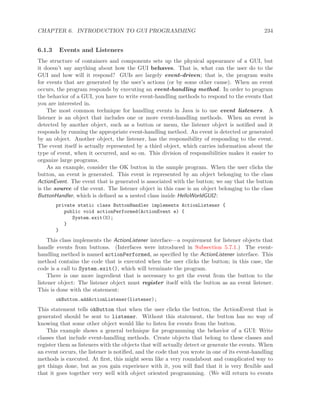 CHAPTER 6. INTRODUCTION TO GUI PROGRAMMING 234
6.1.3 Events and Listeners
The structure of containers and components sets up the physical appearance of a GUI, but
it doesn’t say anything about how the GUI behaves. That is, what can the user do to the
GUI and how will it respond? GUIs are largely event-driven; that is, the program waits
for events that are generated by the user’s actions (or by some other cause). When an event
occurs, the program responds by executing an event-handling method. In order to program
the behavior of a GUI, you have to write event-handling methods to respond to the events that
you are interested in.
The most common technique for handling events in Java is to use event listeners. A
listener is an object that includes one or more event-handling methods. When an event is
detected by another object, such as a button or menu, the listener object is notiﬁed and it
responds by running the appropriate event-handling method. An event is detected or generated
by an object. Another object, the listener, has the responsibility of responding to the event.
The event itself is actually represented by a third object, which carries information about the
type of event, when it occurred, and so on. This division of responsibilities makes it easier to
organize large programs.
As an example, consider the OK button in the sample program. When the user clicks the
button, an event is generated. This event is represented by an object belonging to the class
ActionEvent. The event that is generated is associated with the button; we say that the button
is the source of the event. The listener object in this case is an object belonging to the class
ButtonHandler, which is deﬁned as a nested class inside HelloWorldGUI2:
private static class ButtonHandler implements ActionListener {
public void actionPerformed(ActionEvent e) {
System.exit(0);
}
}
This class implements the ActionListener interface—a requirement for listener objects that
handle events from buttons. (Interfaces were introduced in Subsection 5.7.1.) The event-
handling method is named actionPerformed, as speciﬁed by the ActionListener interface. This
method contains the code that is executed when the user clicks the button; in this case, the
code is a call to System.exit(), which will terminate the program.
There is one more ingredient that is necessary to get the event from the button to the
listener object: The listener object must register itself with the button as an event listener.
This is done with the statement:
okButton.addActionListener(listener);
This statement tells okButton that when the user clicks the button, the ActionEvent that is
generated should be sent to listener. Without this statement, the button has no way of
knowing that some other object would like to listen for events from the button.
This example shows a general technique for programming the behavior of a GUI: Write
classes that include event-handling methods. Create objects that belong to these classes and
register them as listeners with the objects that will actually detect or generate the events. When
an event occurs, the listener is notiﬁed, and the code that you wrote in one of its event-handling
methods is executed. At ﬁrst, this might seem like a very roundabout and complicated way to
get things done, but as you gain experience with it, you will ﬁnd that it is very ﬂexible and
that it goes together very well with object oriented programming. (We will return to events
 