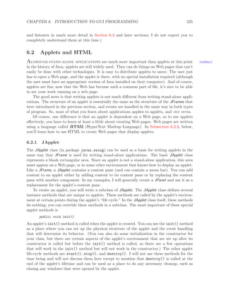 CHAPTER 6. INTRODUCTION TO GUI PROGRAMMING 235
and listeners in much more detail in Section 6.3 and later sections; I do not expect you to
completely understand them at this time.)
6.2 Applets and HTML
Although stand-alone applications are much more important than applets at this point (online)
in the history of Java, applets are still widely used. They can do things on Web pages that can’t
easily be done with other technologies. It is easy to distribute applets to users: The user just
has to open a Web page, and the applet is there, with no special installation required (although
the user must have an appropriate version of Java installed on their computer). And of course,
applets are fun; now that the Web has become such a common part of life, it’s nice to be able
to see your work running on a web page.
The good news is that writing applets is not much diﬀerent from writing stand-alone appli-
cations. The structure of an applet is essentially the same as the structure of the JFrames that
were introduced in the previous section, and events are handled in the same way in both types
of program. So, most of what you learn about applications applies to applets, and vice versa.
Of course, one diﬀerence is that an applet is dependent on a Web page, so to use applets
eﬀectively, you have to learn at least a little about creating Web pages. Web pages are written
using a language called HTML (HyperText Markup Language). In Subsection 6.2.3, below,
you’ll learn how to use HTML to create Web pages that display applets.
6.2.1 JApplet
The JApplet class (in package javax.swing) can be used as a basis for writing applets in the
same way that JFrame is used for writing stand-alone applications. The basic JApplet class
represents a blank rectangular area. Since an applet is not a stand-alone application, this area
must appear on a Web page, or in some other environment that knows how to display an applet.
Like a JFrame, a JApplet contains a content pane (and can contain a menu bar). You can add
content to an applet either by adding content to its content pane or by replacing the content
pane with another component. In my examples, I will generally create a JPanel and use it as a
replacement for the applet’s content pane.
To create an applet, you will write a subclass of JApplet. The JApplet class deﬁnes several
instance methods that are unique to applets. These methods are called by the applet’s environ-
ment at certain points during the applet’s “life cycle.” In the JApplet class itself, these methods
do nothing; you can override these methods in a subclass. The most important of these special
applet methods is
public void init()
An applet’s init() method is called when the applet is created. You can use the init() method
as a place where you can set up the physical structure of the applet and the event handling
that will determine its behavior. (You can also do some initialization in the constructor for
your class, but there are certain aspects of the applet’s environment that are set up after its
constructor is called but before the init() method is called, so there are a few operations
that will work in the init() method but will not work in the constructor.) The other applet
life-cycle methods are start(), stop(), and destroy(). I will not use these methods for the
time being and will not discuss them here except to mention that destroy() is called at the
end of the applet’s lifetime and can be used as a place to do any necessary cleanup, such as
closing any windows that were opened by the applet.
 