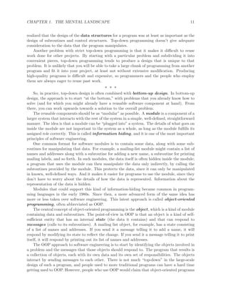 CHAPTER 1. THE MENTAL LANDSCAPE 11
realized that the design of the data structures for a program was at least as important as the
design of subroutines and control structures. Top-down programming doesn’t give adequate
consideration to the data that the program manipulates.
Another problem with strict top-down programming is that it makes it diﬃcult to reuse
work done for other projects. By starting with a particular problem and subdividing it into
convenient pieces, top-down programming tends to produce a design that is unique to that
problem. It is unlikely that you will be able to take a large chunk of programming from another
program and ﬁt it into your project, at least not without extensive modiﬁcation. Producing
high-quality programs is diﬃcult and expensive, so programmers and the people who employ
them are always eager to reuse past work.
∗ ∗ ∗
So, in practice, top-down design is often combined with bottom-up design. In bottom-up
design, the approach is to start “at the bottom,” with problems that you already know how to
solve (and for which you might already have a reusable software component at hand). From
there, you can work upwards towards a solution to the overall problem.
The reusable components should be as “modular” as possible. A module is a component of a
larger system that interacts with the rest of the system in a simple, well-deﬁned, straightforward
manner. The idea is that a module can be “plugged into” a system. The details of what goes on
inside the module are not important to the system as a whole, as long as the module fulﬁlls its
assigned role correctly. This is called information hiding, and it is one of the most important
principles of software engineering.
One common format for software modules is to contain some data, along with some sub-
routines for manipulating that data. For example, a mailing-list module might contain a list of
names and addresses along with a subroutine for adding a new name, a subroutine for printing
mailing labels, and so forth. In such modules, the data itself is often hidden inside the module;
a program that uses the module can then manipulate the data only indirectly, by calling the
subroutines provided by the module. This protects the data, since it can only be manipulated
in known, well-deﬁned ways. And it makes it easier for programs to use the module, since they
don’t have to worry about the details of how the data is represented. Information about the
representation of the data is hidden.
Modules that could support this kind of information-hiding became common in program-
ming languages in the early 1980s. Since then, a more advanced form of the same idea has
more or less taken over software engineering. This latest approach is called object-oriented
programming, often abbreviated as OOP.
The central concept of object-oriented programming is the object, which is a kind of module
containing data and subroutines. The point-of-view in OOP is that an object is a kind of self-
suﬃcient entity that has an internal state (the data it contains) and that can respond to
messages (calls to its subroutines). A mailing list object, for example, has a state consisting
of a list of names and addresses. If you send it a message telling it to add a name, it will
respond by modifying its state to reﬂect the change. If you send it a message telling it to print
itself, it will respond by printing out its list of names and addresses.
The OOP approach to software engineering is to start by identifying the objects involved in
a problem and the messages that those objects should respond to. The program that results is
a collection of objects, each with its own data and its own set of responsibilities. The objects
interact by sending messages to each other. There is not much “top-down” in the large-scale
design of such a program, and people used to more traditional programs can have a hard time
getting used to OOP. However, people who use OOP would claim that object-oriented programs
 