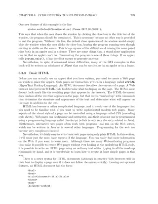 CHAPTER 6. INTRODUCTION TO GUI PROGRAMMING 239
One new feature of this example is the line
window.setDefaultCloseOperation( JFrame.EXIT ON CLOSE );
This says that when the user closes the window by clicking the close box in the title bar of the
window, the program should be terminated. This is necessary because no other way is provided
to end the program. Without this line, the default close operation of the window would simply
hide the window when the user clicks the close box, leaving the program running even though
nothing is visible on the screen. This brings up one of the diﬃculties of reusing the same panel
class both in an applet and in a frame: There are some things that a stand-alone application
can do that an applet can’t do. Terminating the program is one of those things. If an applet
calls System.exit(), it has no eﬀect except to generate an error.
Nevertheless, in spite of occasional minor diﬃculties, many of the GUI examples in this
book will be written as subclasses of JPanel that can be used either in an applet or in a frame.
6.2.3 Basic HTML
Before you can actually use an applet that you have written, you need to create a Web page
on which to place the applet. Such pages are themselves written in a language called HTML
(HyperText Markup Language). An HTML document describes the contents of a page. A Web
browser interprets the HTML code to determine what to display on the page. The HTML code
doesn’t look much like the resulting page that appears in the browser. The HTML document
does contain all the text that appears on the page, but that text is “marked up” with commands
that determine the structure and appearance of the text and determine what will appear on
the page in addition to the text.
HTML has become a rather complicated language, and it is only one of the languages that
you need to be familiar with if you want to write sophisticated modern web pages. Many
aspects of the visual style of a page can be controlled using a language called CSS (cascading
style sheets). Web pages can be dynamic and interactive, and their behavior can be programmed
using a programming language called JavaScript (which is only very distantly related to Java).
Furthermore, interactive web pages often work with programs that run on the Web server,
which can be written in Java or in several other languages. Programming for the web has
become very complicated indeed!
Nevertheless, it’s fairly easy to write basic web pages using only plain HTML. In this section,
I will cover just the most basic aspects of the language. You can easily ﬁnd more information
on the Web, if you want to learn more. Although there are many Web-authoring programs
that make it possible to create Web pages without ever looking at the underlying HTML code,
it is possible to write an HTML page using an ordinary text editor, typing in all the mark-up
commands by hand, and it is worthwhile to learn how to create at least simple pages in this
way.
There is a strict syntax for HTML documents (although in practice Web browsers will do
their best to display a page even if it does not follow the syntax strictly). Leaving out optional
features, an HTML document has the form:
<html>
<head>
<title> document-title </title>
</head>
<body>
document-content
 