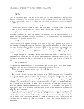 CHAPTER 6. INTRODUCTION TO GUI PROGRAMMING 240
</body>
</html>
The document-title is text that will appear in the title bar of the Web browser window when
the page is displayed. The document-content is what is displayed on the page itself. The rest
of this section describes some of the things that can go into the document-content section of
an HTML document.
∗ ∗ ∗
The mark-up commands used by HTML are called tags. Examples include <html> and
<title> in the document outline given above. An HTML tag takes the form
< tag-name optional-modifiers >
where the tag-name is a word that speciﬁes the command, and the optional-modiﬁers , if
present, are used to provide additional information for the command (much like parameters in
subroutines). A modiﬁer takes the form
modifier-name = value
Usually, the value is enclosed in quotes, and it must be if it is more than one word long or if
it contains certain special characters. There are a few modiﬁers which have no value, in which
case only the name of the modiﬁer is present. HTML is case insensitive, which means that
you can use upper case and lower case letters interchangeably in tags and modiﬁers. (However,
lower case is generally used because XHTML, a successor language to HTML, requires lower
case.)
A simple example of a tag is <hr>, which draws a line—also called a “horizontal rule”—
across the page. The hr tag can take several possible modiﬁers such as width and align. For
example, a horizontal line that extends halfway across the page could be generated with the
tag:
<hr width="50%">
The width here is speciﬁed as 50% of the available space, meaning a line that extends halfway
across the page. The width could also be given as a ﬁxed number of pixels.
Many tags require matching closing tags, which take the form
</ tag-name >
For example, the <html> tag at the beginning of an HTML document must be matched
by a closing </html> tag at the end of the document. As another example, the tag <pre>
must always have a matching closing tag </pre> later in the document. An opening/closing
tag pair applies to everything that comes between the opening tag and the closing tag. The
<pre> tag tells a Web browser to display everything between the <pre> and the </pre> just as
it is formatted in the original HTML source code, including all the spaces and carriage returns.
(But tags between <pre> and </pre> are still interpreted by the browser.) “Pre” stands for
preformatted text. All of the sample programs in the on-line version of this book are formatted
using the <pre> command.
It is important for you to understand that when you don’t use <pre>, the computer will
completely ignore the formatting of the text in the HTML source code. The only thing it pays
attention to is the tags. Five blank lines in the source code have no more eﬀect than one blank
line or even a single blank space. Outside of <pre>, if you want to force a new line on the
Web page, you can use the tag <br>, which stands for “break”. For example, I might give my
address as:
 