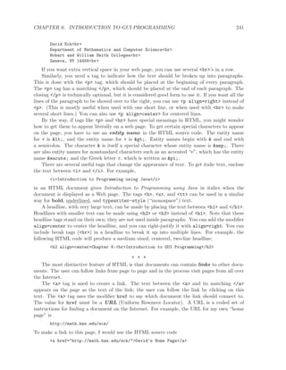 CHAPTER 6. INTRODUCTION TO GUI PROGRAMMING 241
David Eck<br>
Department of Mathematics and Computer Science<br>
Hobart and William Smith Colleges<br>
Geneva, NY 14456<br>
If you want extra vertical space in your web page, you can use several <br>’s in a row.
Similarly, you need a tag to indicate how the text should be broken up into paragraphs.
This is done with the <p> tag, which should be placed at the beginning of every paragraph.
The <p> tag has a matching </p>, which should be placed at the end of each paragraph. The
closing </p> is technically optional, but it is considered good form to use it. If you want all the
lines of the paragraph to be shoved over to the right, you can use <p align=right> instead of
<p>. (This is mostly useful when used with one short line, or when used with <br> to make
several short lines.) You can also use <p align=center> for centered lines.
By the way, if tags like <p> and <hr> have special meanings in HTML, you might wonder
how to get them to appear literally on a web page. To get certain special characters to appear
on the page, you have to use an entity name in the HTML source code. The entity name
for < is <, and the entity name for > is >. Entity names begin with & and end with
a semicolon. The character & is itself a special character whose entity name is &amp;. There
are also entity names for nonstandard characters such as an accented “e”, which has the entity
name &eacute; and the Greek letter π, which is written as &pi;.
There are several useful tags that change the appearance of text. To get italic text, enclose
the text between <i> and </i>. For example,
<i>Introduction to Programming using Java</i>
in an HTML document gives Introduction to Programming using Java in italics when the
document is displayed as a Web page. The tags <b>, <u>, and <tt> can be used in a similar
way for bold, underlined, and typewriter-style (“monospace”) text.
A headline, with very large text, can be made by placing the text between <h1> and </h1>.
Headlines with smaller text can be made using <h2> or <h3> instead of <h1>. Note that these
headline tags stand on their own; they are not used inside paragraphs. You can add the modiﬁer
align=center to center the headline, and you can right-justify it with align=right. You can
include break tags (<br>) in a headline to break it up into multiple lines. For example, the
following HTML code will produce a medium–sized, centered, two-line headline:
<h2 align=center>Chapter 6:<br>Introduction to GUI Programming</h2>
∗ ∗ ∗
The most distinctive feature of HTML is that documents can contain links to other docu-
ments. The user can follow links from page to page and in the process visit pages from all over
the Internet.
The <a> tag is used to create a link. The text between the <a> and its matching </a>
appears on the page as the text of the link; the user can follow the link by clicking on this
text. The <a> tag uses the modiﬁer href to say which document the link should connect to.
The value for href must be a URL (Uniform Resource Locator). A URL is a coded set of
instructions for ﬁnding a document on the Internet. For example, the URL for my own “home
page” is
http://math.hws.edu/eck/
To make a link to this page, I would use the HTML source code
<a href="http://math.hws.edu/eck/">David’s Home Page</a>
 