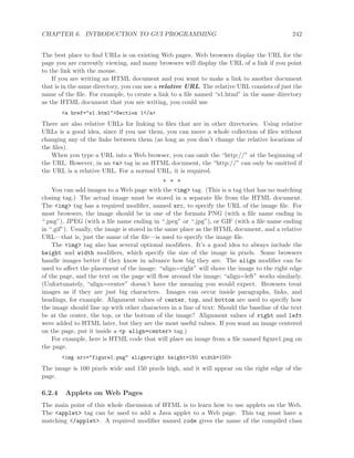 CHAPTER 6. INTRODUCTION TO GUI PROGRAMMING 242
The best place to ﬁnd URLs is on existing Web pages. Web browsers display the URL for the
page you are currently viewing, and many browsers will display the URL of a link if you point
to the link with the mouse.
If you are writing an HTML document and you want to make a link to another document
that is in the same directory, you can use a relative URL. The relative URL consists of just the
name of the ﬁle. For example, to create a link to a ﬁle named “s1.html” in the same directory
as the HTML document that you are writing, you could use
<a href="s1.html">Section 1</a>
There are also relative URLs for linking to ﬁles that are in other directories. Using relative
URLs is a good idea, since if you use them, you can move a whole collection of ﬁles without
changing any of the links between them (as long as you don’t change the relative locations of
the ﬁles).
When you type a URL into a Web browser, you can omit the “http://” at the beginning of
the URL. However, in an <a> tag in an HTML document, the “http://” can only be omitted if
the URL is a relative URL. For a normal URL, it is required.
∗ ∗ ∗
You can add images to a Web page with the <img> tag. (This is a tag that has no matching
closing tag.) The actual image must be stored in a separate ﬁle from the HTML document.
The <img> tag has a required modiﬁer, named src, to specify the URL of the image ﬁle. For
most browsers, the image should be in one of the formats PNG (with a ﬁle name ending in
“.png”), JPEG (with a ﬁle name ending in “.jpeg” or “.jpg”), or GIF (with a ﬁle name ending
in “.gif”). Usually, the image is stored in the same place as the HTML document, and a relative
URL—that is, just the name of the ﬁle—is used to specify the image ﬁle.
The <img> tag also has several optional modiﬁers. It’s a good idea to always include the
height and width modiﬁers, which specify the size of the image in pixels. Some browsers
handle images better if they know in advance how big they are. The align modiﬁer can be
used to aﬀect the placement of the image: “align=right” will shove the image to the right edge
of the page, and the text on the page will ﬂow around the image; “align=left” works similarly.
(Unfortunately, “align=center” doesn’t have the meaning you would expect. Browsers treat
images as if they are just big characters. Images can occur inside paragraphs, links, and
headings, for example. Alignment values of center, top, and bottom are used to specify how
the image should line up with other characters in a line of text: Should the baseline of the text
be at the center, the top, or the bottom of the image? Alignment values of right and left
were added to HTML later, but they are the most useful values. If you want an image centered
on the page, put it inside a <p align=center> tag.)
For example, here is HTML code that will place an image from a ﬁle named ﬁgure1.png on
the page.
<img src="figure1.png" align=right height=150 width=100>
The image is 100 pixels wide and 150 pixels high, and it will appear on the right edge of the
page.
6.2.4 Applets on Web Pages
The main point of this whole discussion of HTML is to learn how to use applets on the Web.
The <applet> tag can be used to add a Java applet to a Web page. This tag must have a
matching </applet>. A required modiﬁer named code gives the name of the compiled class
 