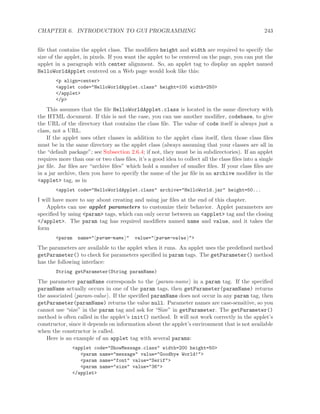 CHAPTER 6. INTRODUCTION TO GUI PROGRAMMING 243
ﬁle that contains the applet class. The modiﬁers height and width are required to specify the
size of the applet, in pixels. If you want the applet to be centered on the page, you can put the
applet in a paragraph with center alignment. So, an applet tag to display an applet named
HelloWorldApplet centered on a Web page would look like this:
<p align=center>
<applet code="HelloWorldApplet.class" height=100 width=250>
</applet>
</p>
This assumes that the ﬁle HelloWorldApplet.class is located in the same directory with
the HTML document. If this is not the case, you can use another modiﬁer, codebase, to give
the URL of the directory that contains the class ﬁle. The value of code itself is always just a
class, not a URL.
If the applet uses other classes in addition to the applet class itself, then those class ﬁles
must be in the same directory as the applet class (always assuming that your classes are all in
the “default package”; see Subsection 2.6.4; if not, they must be in subdirectories). If an applet
requires more than one or two class ﬁles, it’s a good idea to collect all the class ﬁles into a single
jar ﬁle. Jar ﬁles are “archive ﬁles” which hold a number of smaller ﬁles. If your class ﬁles are
in a jar archive, then you have to specify the name of the jar ﬁle in an archive modiﬁer in the
<applet> tag, as in
<applet code="HelloWorldApplet.class" archive="HelloWorld.jar" height=50...
I will have more to say about creating and using jar ﬁles at the end of this chapter.
Applets can use applet parameters to customize their behavior. Applet parameters are
speciﬁed by using <param> tags, which can only occur between an <applet> tag and the closing
</applet>. The param tag has required modiﬁers named name and value, and it takes the
form
<param name=" param-name " value=" param-value ">
The parameters are available to the applet when it runs. An applet uses the predeﬁned method
getParameter() to check for parameters speciﬁed in param tags. The getParameter() method
has the following interface:
String getParameter(String paramName)
The parameter paramName corresponds to the param-name in a param tag. If the speciﬁed
paramName actually occurs in one of the param tags, then getParameter(paramName) returns
the associated param-value . If the speciﬁed paramName does not occur in any param tag, then
getParameter(paramName) returns the value null. Parameter names are case-sensitive, so you
cannot use “size” in the param tag and ask for “Size” in getParameter. The getParameter()
method is often called in the applet’s init() method. It will not work correctly in the applet’s
constructor, since it depends on information about the applet’s environment that is not available
when the constructor is called.
Here is an example of an applet tag with several params:
<applet code="ShowMessage.class" width=200 height=50>
<param name="message" value="Goodbye World!">
<param name="font" value="Serif">
<param name="size" value="36">
</applet>
 