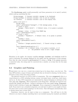 CHAPTER 6. INTRODUCTION TO GUI PROGRAMMING 244
The ShowMessage applet would presumably read these parameters in its init() method,
which could go something like this:
String message; // Instance variable: message to be displayed.
String fontName; // Instance variable: font to use for display.
int fontSize; // Instance variable: size of the display font.
public void init() {
String value;
value = getParameter("message"); // Get message param, if any.
if (value == null)
message = "Hello World!"; // Default value, if no param is present.
else
message = value; // Value from PARAM tag.
value = getParameter("font");
if (value == null)
fontName = "SansSerif"; // Default value, if no param is present.
else
fontName = value;
value = getParameter("size");
try {
fontSize = Integer.parseInt(value); // Convert string to number.
}
catch (NumberFormatException e) {
fontSize = 20; // Default value, if no param is present, or if
} // the parameter value is not a legal integer.
.
.
.
Elsewhere in the applet, the instance variables message, fontName, and fontSize would be
used to determine the message displayed by the applet and the appearance of that message.
Note that the value returned by getParameter() is always a String. If the param represents
a numerical value, the string must be converted into a number, as is done here for the size
parameter.
6.3 Graphics and Painting
Everything you see on a computer screen has to be drawn there, even the text. The (online)
Java API includes a range of classes and methods that are devoted to drawing. In this section,
I’ll look at some of the most basic of these.
The physical structure of a GUI is built of components. The term component refers to a
visual element in a GUI, including buttons, menus, text-input boxes, scroll bars, check boxes,
and so on. In Java, GUI components are represented by objects belonging to subclasses of the
class java.awt.Component. Most components in the Swing GUI—although not top-level com-
ponents like JApplet and JFrame—belong to subclasses of the class javax.swing.JComponent,
which is itself a subclass of java.awt.Component. Every component is responsible for drawing
itself. If you want to use a standard component, you only have to add it to your applet or frame.
You don’t have to worry about painting it on the screen. That will happen automatically, since
it already knows how to draw itself.
Sometimes, however, you do want to draw on a component. You will have to do this
whenever you want to display something that is not included among the standard, pre-deﬁned
 