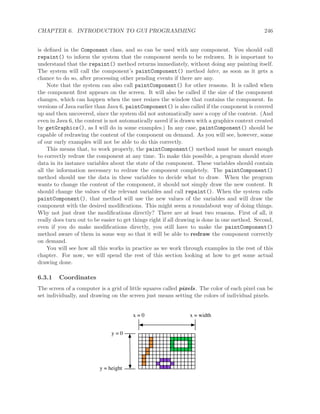 CHAPTER 6. INTRODUCTION TO GUI PROGRAMMING 246
is deﬁned in the Component class, and so can be used with any component. You should call
repaint() to inform the system that the component needs to be redrawn. It is important to
understand that the repaint() method returns immediately, without doing any painting itself.
The system will call the component’s paintComponent() method later, as soon as it gets a
chance to do so, after processing other pending events if there are any.
Note that the system can also call paintComponent() for other reasons. It is called when
the component ﬁrst appears on the screen. It will also be called if the size of the component
changes, which can happen when the user resizes the window that contains the component. In
versions of Java earlier than Java 6, paintComponent() is also called if the component is covered
up and then uncovered, since the system did not automatically save a copy of the content. (And
even in Java 6, the content is not automatically saved if is drawn with a graphics context created
by getGraphics(), as I will do in some examples.) In any case, paintComponent() should be
capable of redrawing the content of the component on demand. As you will see, however, some
of our early examples will not be able to do this correctly.
This means that, to work properly, the paintComponent() method must be smart enough
to correctly redraw the component at any time. To make this possible, a program should store
data in its instance variables about the state of the component. These variables should contain
all the information necessary to redraw the component completely. The paintComponent()
method should use the data in these variables to decide what to draw. When the program
wants to change the content of the component, it should not simply draw the new content. It
should change the values of the relevant variables and call repaint(). When the system calls
paintComponent(), that method will use the new values of the variables and will draw the
component with the desired modiﬁcations. This might seem a roundabout way of doing things.
Why not just draw the modiﬁcations directly? There are at least two reasons. First of all, it
really does turn out to be easier to get things right if all drawing is done in one method. Second,
even if you do make modiﬁcations directly, you still have to make the paintComponent()
method aware of them in some way so that it will be able to redraw the component correctly
on demand.
You will see how all this works in practice as we work through examples in the rest of this
chapter. For now, we will spend the rest of this section looking at how to get some actual
drawing done.
6.3.1 Coordinates
The screen of a computer is a grid of little squares called pixels. The color of each pixel can be
set individually, and drawing on the screen just means setting the colors of individual pixels.
x = 0
y = 0
y = height
x = width
 