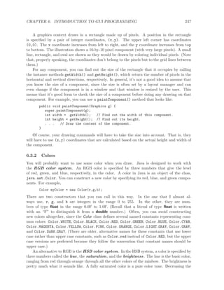 CHAPTER 6. INTRODUCTION TO GUI PROGRAMMING 247
A graphics context draws in a rectangle made up of pixels. A position in the rectangle
is speciﬁed by a pair of integer coordinates, (x,y). The upper left corner has coordinates
(0,0). The x coordinate increases from left to right, and the y coordinate increases from top
to bottom. The illustration shows a 16-by-10 pixel component (with very large pixels). A small
line, rectangle, and oval are shown as they would be drawn by coloring individual pixels. (Note
that, properly speaking, the coordinates don’t belong to the pixels but to the grid lines between
them.)
For any component, you can ﬁnd out the size of the rectangle that it occupies by calling
the instance methods getWidth() and getHeight(), which return the number of pixels in the
horizontal and vertical directions, respectively. In general, it’s not a good idea to assume that
you know the size of a component, since the size is often set by a layout manager and can
even change if the component is in a window and that window is resized by the user. This
means that it’s good form to check the size of a component before doing any drawing on that
component. For example, you can use a paintComponent() method that looks like:
public void paintComponent(Graphics g) {
super.paintComponent(g);
int width = getWidth(); // Find out the width of this component.
int height = getHeight(); // Find out its height.
. . . // Draw the content of the component.
}
Of course, your drawing commands will have to take the size into account. That is, they
will have to use (x,y) coordinates that are calculated based on the actual height and width of
the component.
6.3.2 Colors
You will probably want to use some color when you draw. Java is designed to work with
the RGB color system. An RGB color is speciﬁed by three numbers that give the level
of red, green, and blue, respectively, in the color. A color in Java is an object of the class,
java.awt.Color. You can construct a new color by specifying its red, blue, and green compo-
nents. For example,
Color myColor = new Color(r,g,b);
There are two constructors that you can call in this way. In the one that I almost al-
ways use, r, g, and b are integers in the range 0 to 255. In the other, they are num-
bers of type ﬂoat in the range 0.0F to 1.0F. (Recall that a literal of type ﬂoat is written
with an “F” to distinguish it from a double number.) Often, you can avoid constructing
new colors altogether, since the Color class deﬁnes several named constants representing com-
mon colors: Color.WHITE, Color.BLACK, Color.RED, Color.GREEN, Color.BLUE, Color.CYAN,
Color.MAGENTA, Color.YELLOW, Color.PINK, Color.ORANGE, Color.LIGHT GRAY, Color.GRAY,
and Color.DARK GRAY. (There are older, alternative names for these constants that use lower
case rather than upper case constants, such as Color.red instead of Color.RED, but the upper
case versions are preferred because they follow the convention that constant names should be
upper case.)
An alternative to RGB is the HSB color system. In the HSB system, a color is speciﬁed by
three numbers called the hue, the saturation, and the brightness. The hue is the basic color,
ranging from red through orange through all the other colors of the rainbow. The brightness is
pretty much what it sounds like. A fully saturated color is a pure color tone. Decreasing the
 