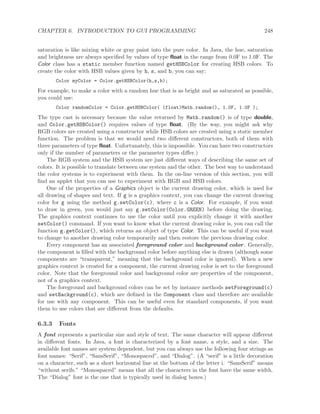 CHAPTER 6. INTRODUCTION TO GUI PROGRAMMING 248
saturation is like mixing white or gray paint into the pure color. In Java, the hue, saturation
and brightness are always speciﬁed by values of type ﬂoat in the range from 0.0F to 1.0F. The
Color class has a static member function named getHSBColor for creating HSB colors. To
create the color with HSB values given by h, s, and b, you can say:
Color myColor = Color.getHSBColor(h,s,b);
For example, to make a color with a random hue that is as bright and as saturated as possible,
you could use:
Color randomColor = Color.getHSBColor( (float)Math.random(), 1.0F, 1.0F );
The type cast is necessary because the value returned by Math.random() is of type double,
and Color.getHSBColor() requires values of type ﬂoat. (By the way, you might ask why
RGB colors are created using a constructor while HSB colors are created using a static member
function. The problem is that we would need two diﬀerent constructors, both of them with
three parameters of type ﬂoat. Unfortunately, this is impossible. You can have two constructors
only if the number of parameters or the parameter types diﬀer.)
The RGB system and the HSB system are just diﬀerent ways of describing the same set of
colors. It is possible to translate between one system and the other. The best way to understand
the color systems is to experiment with them. In the on-line version of this section, you will
ﬁnd an applet that you can use to experiment with RGB and HSB colors.
One of the properties of a Graphics object is the current drawing color, which is used for
all drawing of shapes and text. If g is a graphics context, you can change the current drawing
color for g using the method g.setColor(c), where c is a Color. For example, if you want
to draw in green, you would just say g.setColor(Color.GREEN) before doing the drawing.
The graphics context continues to use the color until you explicitly change it with another
setColor() command. If you want to know what the current drawing color is, you can call the
function g.getColor(), which returns an object of type Color. This can be useful if you want
to change to another drawing color temporarily and then restore the previous drawing color.
Every component has an associated foreground color and background color. Generally,
the component is ﬁlled with the background color before anything else is drawn (although some
components are “transparent,” meaning that the background color is ignored). When a new
graphics context is created for a component, the current drawing color is set to the foreground
color. Note that the foreground color and background color are properties of the component,
not of a graphics context.
The foreground and background colors can be set by instance methods setForeground(c)
and setBackground(c), which are deﬁned in the Component class and therefore are available
for use with any component. This can be useful even for standard components, if you want
them to use colors that are diﬀerent from the defaults.
6.3.3 Fonts
A font represents a particular size and style of text. The same character will appear diﬀerent
in diﬀerent fonts. In Java, a font is characterized by a font name, a style, and a size. The
available font names are system dependent, but you can always use the following four strings as
font names: “Serif”, “SansSerif”, “Monospaced”, and “Dialog”. (A “serif” is a little decoration
on a character, such as a short horizontal line at the bottom of the letter i. “SansSerif” means
“without serifs.” “Monospaced” means that all the characters in the font have the same width.
The “Dialog” font is the one that is typically used in dialog boxes.)
 