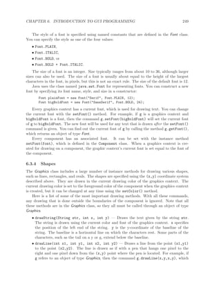 CHAPTER 6. INTRODUCTION TO GUI PROGRAMMING 249
The style of a font is speciﬁed using named constants that are deﬁned in the Font class.
You can specify the style as one of the four values:
• Font.PLAIN,
• Font.ITALIC,
• Font.BOLD, or
• Font.BOLD + Font.ITALIC.
The size of a font is an integer. Size typically ranges from about 10 to 36, although larger
sizes can also be used. The size of a font is usually about equal to the height of the largest
characters in the font, in pixels, but this is not an exact rule. The size of the default font is 12.
Java uses the class named java.awt.Font for representing fonts. You can construct a new
font by specifying its font name, style, and size in a constructor:
Font plainFont = new Font("Serif", Font.PLAIN, 12);
Font bigBoldFont = new Font("SansSerif", Font.BOLD, 24);
Every graphics context has a current font, which is used for drawing text. You can change
the current font with the setFont() method. For example, if g is a graphics context and
bigBoldFont is a font, then the command g.setFont(bigBoldFont) will set the current font
of g to bigBoldFont. The new font will be used for any text that is drawn after the setFont()
command is given. You can ﬁnd out the current font of g by calling the method g.getFont(),
which returns an object of type Font.
Every component has an associated font. It can be set with the instance method
setFont(font), which is deﬁned in the Component class. When a graphics context is cre-
ated for drawing on a component, the graphic context’s current font is set equal to the font of
the component.
6.3.4 Shapes
The Graphics class includes a large number of instance methods for drawing various shapes,
such as lines, rectangles, and ovals. The shapes are speciﬁed using the (x,y) coordinate system
described above. They are drawn in the current drawing color of the graphics context. The
current drawing color is set to the foreground color of the component when the graphics context
is created, but it can be changed at any time using the setColor() method.
Here is a list of some of the most important drawing methods. With all these commands,
any drawing that is done outside the boundaries of the component is ignored. Note that all
these methods are in the Graphics class, so they all must be called through an object of type
Graphics.
• drawString(String str, int x, int y) — Draws the text given by the string str.
The string is drawn using the current color and font of the graphics context. x speciﬁes
the position of the left end of the string. y is the y-coordinate of the baseline of the
string. The baseline is a horizontal line on which the characters rest. Some parts of the
characters, such as the tail on a y or g, extend below the baseline.
• drawLine(int x1, int y1, int x2, int y2) — Draws a line from the point (x1,y1)
to the point (x2,y2). The line is drawn as if with a pen that hangs one pixel to the
right and one pixel down from the (x,y) point where the pen is located. For example, if
g refers to an object of type Graphics, then the command g.drawLine(x,y,x,y), which
 